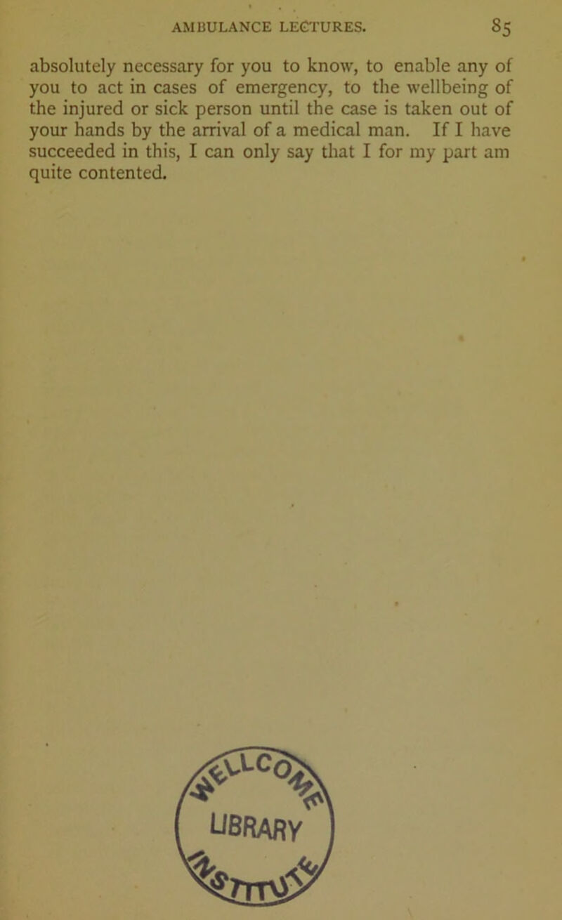 absolutely necessary for you to know, to enable any of you to act in cases of emergency, to the wellbeing of the injured or sick person until the case is taken out of your hands by the arrival of a medical man. If I have succeeded in this, I can only say that I for my part am quite contented. ubrary ft ■<fc