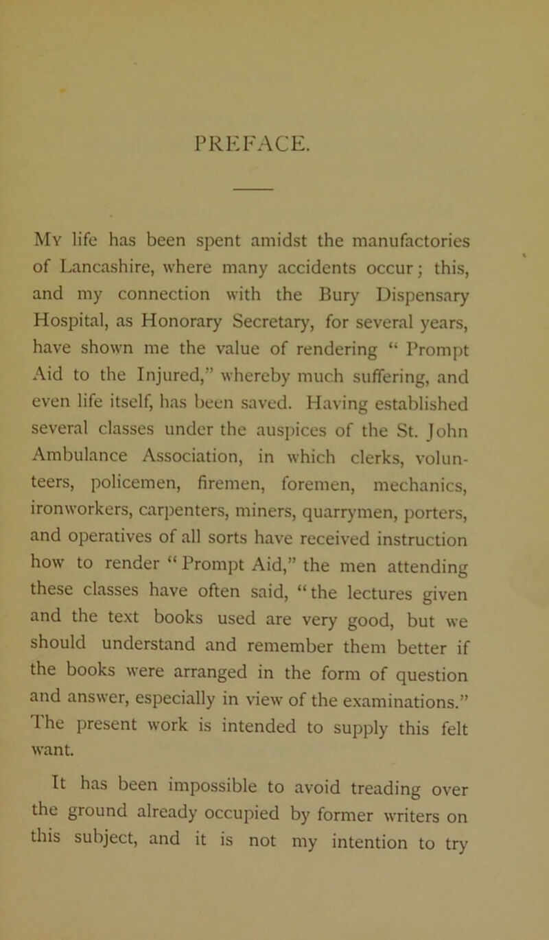 PREFACE. My life has been spent amidst the manufactories of Lancashire, where many accidents occur; this, and my connection with the Bury Dispensary Hospital, as Honorary Secretary, for several years, have shown me the value of rendering “ Prompt Aid to the Injured,” whereby much suffering, and even life itself, has been saved. Having established several classes under the auspices of the St. John Ambulance Association, in which clerks, volun- teers, policemen, firemen, foremen, mechanics, ironworkers, carpenters, miners, quarrymen, porters, and operatives of all sorts have received instruction how to render “ Prompt Aid,” the men attending these classes have often said, “the lectures given and the text books used are very good, but we should understand and remember them better if the books were arranged in the form of question and answer, especially in view of the examinations.” The present work is intended to supply this felt want. It has been impossible to avoid treading over the ground already occupied by former writers on this subject, and it is not my intention to try