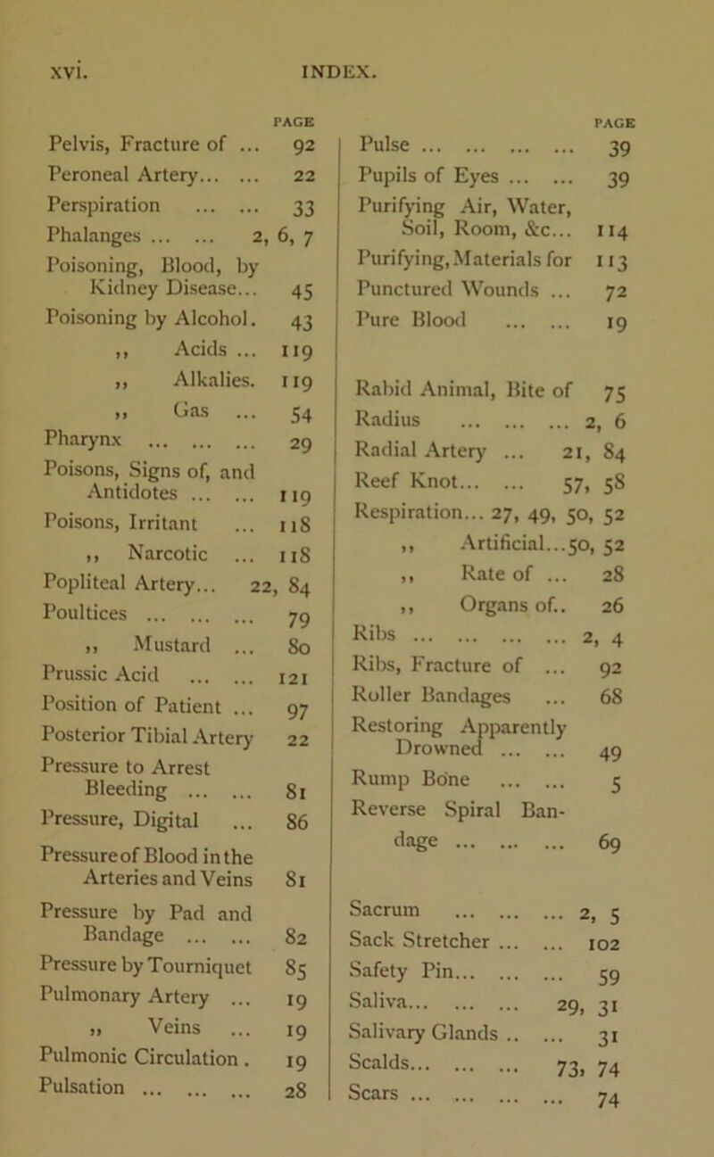 Pelvis, Fracture of ... PACE 92 Peroneal Artery 22 Perspiration 33 Phalanges 2, 6, 7 Poisoning, Blood, by Kidney Disease... 45 Poisoning by Alcohol. 43 ,, Acids ... 119 ,, Alkalies. H9 „ Gas ... 54 Pharynx 29 Poisons, Signs of, and Antidotes 119 Poisons, Irritant 118 ,, Narcotic ... i IS Popliteal Artery... 22 , 84 Poultices 79 ,, Mustard ... So Prussic Acid 121 Position of Patient ... 97 Posterior Tibial Artery 22 Pressure to Arrest Bleeding 81 Pressure, Digital 86 Pressure of Blood in the Arteries and Veins 81 Pressure by Pad and Bandage 82 Pressure by Tourniquet 85 Pulmonary Artery ... >9 „ Veins 19 Pulmonic Circulation. 19 Pulsation 28 Pulse PAGE 39 Pupils of Eyes 39 Purifying Air, Water, Soil, Room, &c... 4 Purifying, Materials for 113 Punctured Wounds ... 72 Pure Blood 19 Rabid Animal, Bite of 75 Radius 2, 6 Radial Artery ... 21, 84 Reef Knot 57, 58 Respiration... 27, 49, 50, 52 „ Artificial...50, 52 „ Rate of ... 28 ,, Organs of.. 26 Ribs 2, 4 Ribs, Fracture of ... 92 Roller Bandages ... 68 Restoring Apparently Drowned 49 Rump Bone 5 Reverse Spiral Ban- dage Sacrum Sack Stretcher ... Safety Pin Saliva Salivary Glands .. Scalds Scars ... 69 ... 2, 5 ... 102 ... 59 29. 3i ... 31 73. 74 ... 74