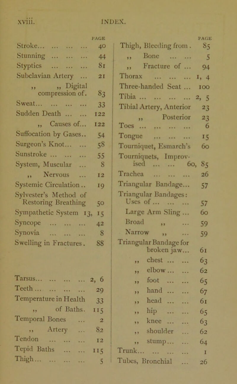 Stroke I-AGE 40 Stunning 44 Styptics 81 Subclavian Artery ... 21 „ „ Digital compression of. 83 Sweat 33 Sudden Death 122 „ Causes of... 122 Suffocation by Gases.. 54 Surgeon’s Knot 58 Sunstroke 55 System, Muscular ... 8 ,, Nervous 12 Systemic Circulation.. *9 Sylvester’s Method of Restoring Breathing 50 Sympathetic System 13, . !5 Syncope 42 Synovia 8 Swelling in Fractures. 88 Tarsus 2, 6 Teeth 29 Temperature in Health 33 ,, of Baths. •'5 Temporal Bones 2 ,, Artery 82 Tendon 12 Tepid Baths n5 Thigh 5 I-ACE Thigh, Bleeding from. 85 ,, Bone 5 ,, Fracture of ... 94 Thorax 1. 4 Three-handed Seat ... 100 Tibia 2, 5 Tibial Artery, Anterior 23 „ Posterior 23 Toes 6 Tongue 15 Tourniquet, Esmarch’s 60 Tourniquets, Improv- ised 60, 85 Trachea 26 Triangular Bandage... 57 Triangular Bandages: Uses of 57 Large Arm Sling ... 60 Broad ,, 59 Narrow ,, 59 Triangular Bandage for broken jaw... 61 ,, chest 63 ,, elbow 62 ,, foot 65 ,, hand 67 ,, head 61 >> hip 65 ,, knee 63 ,, shoulder 62 ,, stump 64 Trunk 1 Tubes, Bronchial 26