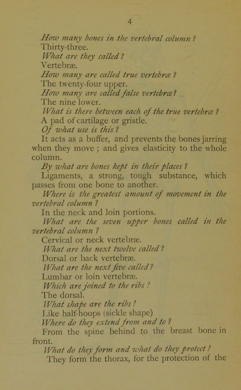 How many bones in the vertebral column ? Thirty-three. What are they called l Vertebras. How many are called true vertebra l The twenty-four upper. How many are called false vertebral The nine lower. What is there between each of the true vertebra l A pad of cartilage or gristle. Of what use is this l It acts as a buffer, and prevents the bones jarring when they move ; and gives elasticity to the whole column. By what are bones kept in their places l Ligaments, a strong, tough substance, which passes from one bone to another. Where is the greatest amount of movement i?i the vertebral column ? In the neck and loin portions. What are the seven upper bones called in the vertebral column l Cervical or neck vertebra:. What are the next twelve called l Dorsal or back vertebrae. What are the next five called l Lumbar or loin vertebrae. Which are joined to the ribs ■ The dorsal. What shape are the ribs l Like half-hoops (sickle shape) Where do they extend from and to l From the spine behind to the breast bone in front. What do they form and what do they protect l They form the thorax, for the protection of the