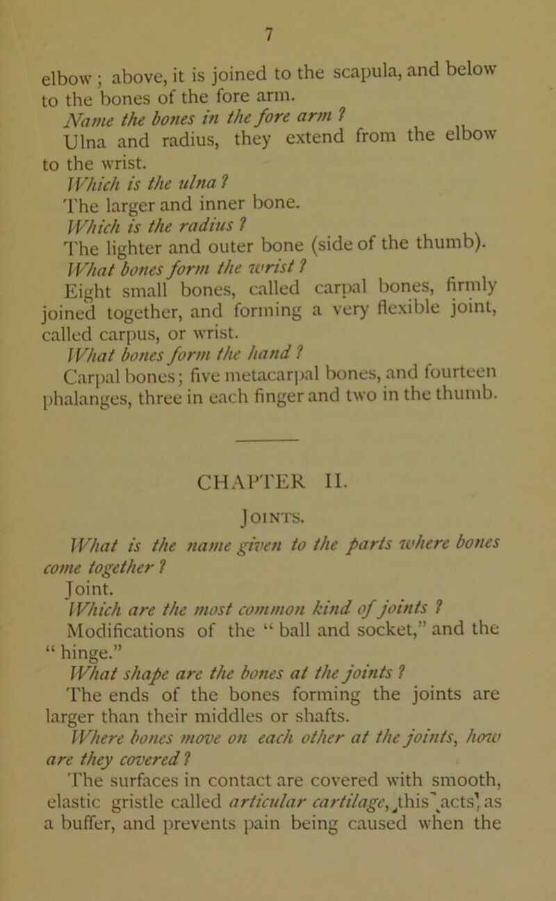 elbow; above, it is joined to the scapula, and below to the bones of the fore arm. Name the hones in the fore arm ? Ulna and radius, they extend from the elbow to the wrist. Which is the ulna l The larger and inner bone. Which is the radius ? The lighter and outer bone (side of the thumb). What bones form the wrist ? Eight small bones, called carpal bones, firmly joined together, and forming a very flexible joint, called carpus, or wrist. What bones form the hand ? Carpal bones; five metacarpal bones, and fourteen phalanges, three in each finger and two in the thumb. CHAPTER II. Joints. What is the name given to the farts where bones come together ? Joint. Which are the most common kind of joints ? Modifications of the “ ball and socket,” and the “ hinge.” What shape are the bones at the joints ? The ends of the bones forming the joints are larger than their middles or shafts. Where bones move on each other at the joints, hose are they covered ? The surfaces in contact are covered with smooth, elastic gristle called articular cartilage,,this\acts’as a buffer, and prevents pain being caused when the