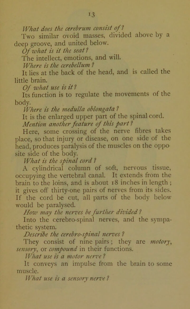 What does the cerebrum consist off Tvvo similar ovoid masses, divided above by a deep groove, and united below. Of what is it the seat t The intellect, emotions, and will. Where is the cerebellum l It lies at the back of the head, and is called the little brain. Of what use is it ? Its function is to regulate the movements of the body. Where is the medulla oblongata ? It is the enlarged upper part of the spinal cord. Mention another feature of this part l Here, some crossing of the nerve fibres takes place, so that injury or disease, on one side of the head, produces paralysis of the muscles on the oppo site side of the body. What is the spinal cord ? A cylindrical column of soft, nervous tissue, occupying the vertebral canal. It extends from the brain to the loins, and is about 18 inches in length ; it gives off thirty-one pairs of nerves from its sides. If the cord be cut, all parts of the body below would be paralysed. Hmv may the nerves be further divided ? Into the cerebro-spinal nerves, and the sympa- thetic system. Describe the cerebro-spinal nerves ? They consist of nine pairs; they are motory, sensory, or compound in their functions. What use is a motor nerrr ? It conveys an impulse from the brain to some muscle. What use is a sensory neri'e ?