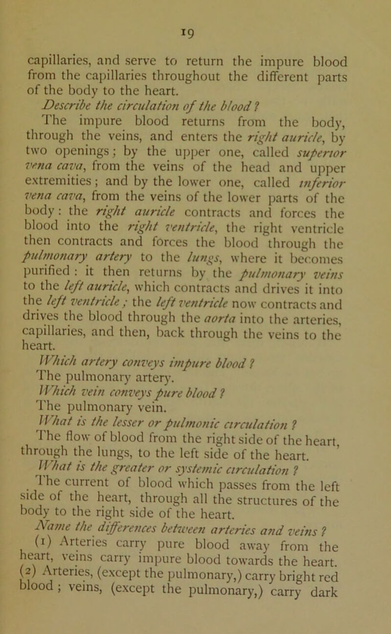 *9 capillaries, and serve to return the impure blood from the capillaries throughout the different parts of the body to the heart. Describe the circulation of the blood ? The impure blood returns from the body, through the veins, and enters the right auricle, by two openings; by the upper one, called superior vena cava, from the veins of the head and upper extremities; and by the lower one, called inferior vena cava, from the veins of the lower parts of the body : the right auricle contracts and forces the blood into the right ventricle, the right ventricle then contracts and forces the blood through the pulmonary artery to the lungs, where it becomes purified : it then returns by the pulmonary veins to the left auricle, which contracts and drives it into the left ventricle ; the left ventricle now contracts and drives the blood through the aorta into the arteries, capillaries, and then, back through the veins to the heart. JVhich artery conveys impure blood ? The pulmonary artery. Which vein conveys pure blood ? The pulmonary vein. What is the lesser or pulmonic circulation ? The flow of blood from the right side of the heart, through the lungs, to the left side of the heart. What is the greater or systemic circulation ? 1 he current of blood which passes from the left side of the heart, through all the structures of the body to the right side of the heart. Dame the differences between arteries and veins ? (i) Arteries carry pure blood away from the heart, veins carry impure blood towards the heart. (2) Arteries, (except the pulmonary,) carry bright red blood ; veins, (except the pulmonary,) carry dark