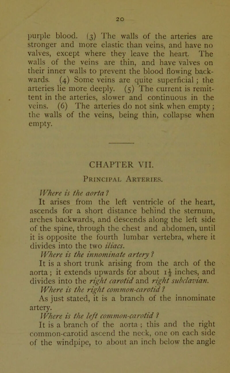 purple blood. (3) The walls of the arteries are stronger and more elastic than veins, and have no valves, except where they leave the heart. The walls of the veins are thin, and have valves on their inner walls to prevent the blood flowing back- wards. (4) Some veins are quite superficial; the arteries lie more deeply. (5) The current is remit- tent in the arteries, slower and continuous in the veins. (6) The arteries do not sink when empty; the walls of the veins, being thin, collapse when empty. CHAPTER VII. Principal Arteries. Where is the aorta t It arises from the left ventricle of the heart, ascends for a short distance behind the sternum, arches backwards, and descends along the left side of the spine, through the chest and abdomen, until it is opposite the fourth lumbar vertebra, where it divides into the two iliacs. Where is the innominate artery 1 It is a short trunk arising from the arch of the aorta ; it extends upwards for about 1^ inches, and divides into the right carotid and right subclavian. Where is the right common-carotid ? As just stated, it is a branch of the innominate artery. Where is the left common-carotid ? It is a branch of the aorta ; this and the right common-carotid ascend the neck, one on each side of the windpipe, to about an inch below the angle