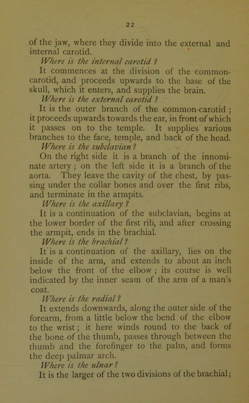 of the jaw, where they divide into the external and internal carotid. Where is the internal carotid l It commences at the division of the common- carotid, and proceeds upwards to the base of the skull, which it enters, and supplies the brain. Where is the external carotid ? It is the outer branch of the common-carotid ; it proceeds upwards towards the ear, in front of which it passes on to the temple. It supplies various branches to the face, temple, and back of the head. Where is the subclavian ? On the right side it is a branch of the innomi- nate artery ; on the left side it is a branch of the aorta. They leave the cavity of the chest, by pas- sing under the collar bones and over the first ribs, and terminate in the armpits. Where is the axillary ? It is a continuation of the subclavian, begins at the lower border of the first rib, and after crossing the armpit, ends in the brachial. Where is the brachial ? It is a continuation of the axillary, lies on the inside of the arm, and extends to about an inch below the front of the elbow ; its course is well indicated by the inner seam of the arm of a man’s coat. Where is the radial ? It extends downwards, along the outer side of the forearm, from a little below the bend of the elbow to the wrist; it here winds round to the back of the bone of the thumb, passes through between the thumb and the forefinger to the palm, and forms the deep palmar arch. Where is the ulnar l It is the larger of the two divisions of the brachial;