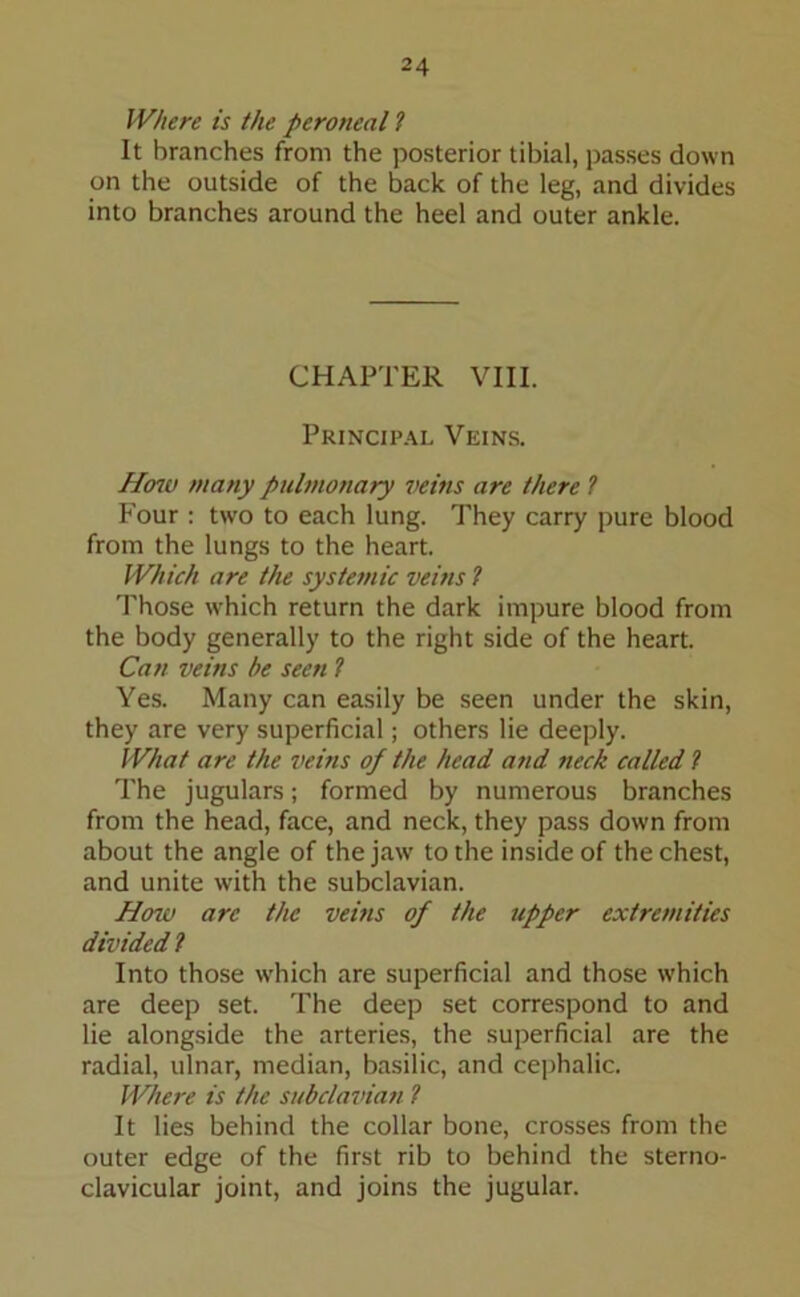 Where is the peroneal ? It branches from the posterior tibial, passes down on the outside of the back of the leg, and divides into branches around the heel and outer ankle. CHAPTER VIII. Principal Veins. How many pulmonary veins are there ? Four : two to each lung. They carry pure blood from the lungs to the heart. Which are the systemic veins ? Those which return the dark impure blood from the body generally to the right side of the heart. Can veins be seen l Yes. Many can easily be seen under the skin, they are very superficial; others lie deeply. What are the veins of the head and neck called l The jugulars; formed by numerous branches from the head, face, and neck, they pass down from about the angle of the jaw to the inside of the chest, and unite with the subclavian. How arc the veins of the tipper extremities divided ? Into those which are superficial and those w'hich are deep set. The deep set correspond to and lie alongside the arteries, the superficial are the radial, ulnar, median, basilic, and cephalic. Where is the subclavian ? It lies behind the collar bone, crosses from the outer edge of the first rib to behind the sterno- clavicular joint, and joins the jugular.