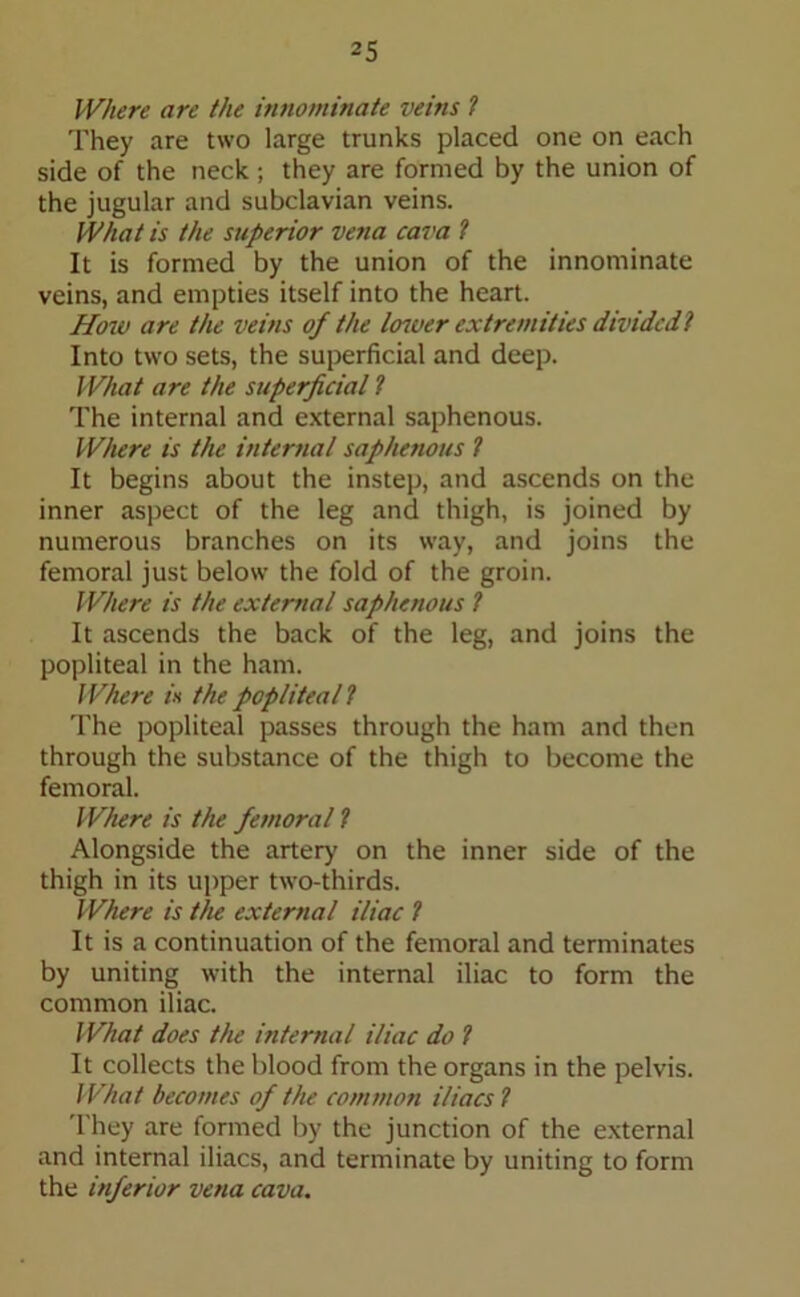 Where are the innominate veins 1 They are two large trunks placed one on each side of the neck; they are formed by the union of the jugular and subclavian veins. What is the superior vena cava ? It is formed by the union of the innominate veins, and empties itself into the heart. How are the veins of the lower extremities divided 1 Into two sets, the superficial and deep. What are the superficial ? The internal and external saphenous. Where is the internal saphenous ? It begins about the instep, and ascends on the inner aspect of the leg and thigh, is joined by numerous branches on its way, and joins the femoral just below the fold of the groin. Where is the external saphenous ? It ascends the back of the leg, and joins the popliteal in the ham. Where is the popliteal1 The popliteal passes through the ham and then through the substance of the thigh to become the femoral. Where is the femoral ? Alongside the artery' on the inner side of the thigh in its upper two-thirds. Where is the external iliac ? It is a continuation of the femoral and terminates by uniting with the internal iliac to form the common iliac. What does the internal iliac do ? It collects the blood from the organs in the pelvis. What becomes of the common iliacs ? They are formed by the junction of the external and internal iliacs, and terminate by uniting to form the inferior vena cava.