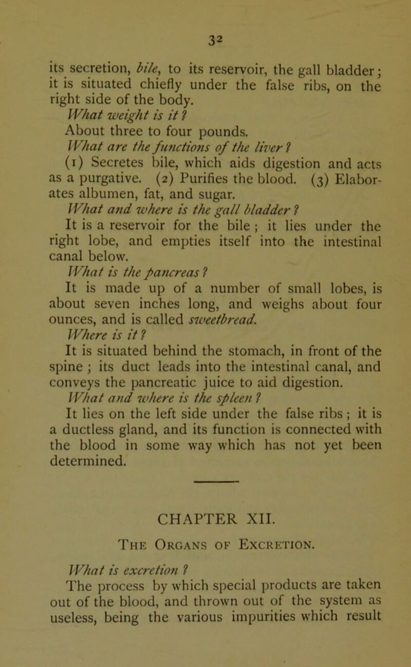 its secretion, bile, to its reservoir, the gall bladder; it is situated chiefly under the false ribs, on the right side of the body. What weight is it l About three to four pounds. What are the functions of the liver l (i) Secretes bile, which aids digestion and acts as a purgative. (2) Purifies the blood. (3) Elabor- ates albumen, fat, and sugar. What and where is the gall bladder ? It is a reservoir for the bile ; it lies under the right lobe, and empties itself into the intestinal canal below. What is the pattereas l It is made up of a number of small lobes, is about seven inches long, and weighs about four ounces, and is called sweetbread. Where is it ? It is situated behind the stomach, in front of the spine ; its duct leads into the intestinal canal, and conveys the pancreatic juice to aid digestion. What and where is the spleen l It lies on the left side under the false ribs; it is a ductless gland, and its function is connected with the blood in some way which has not yet been determined. CHAPTER XII. The Organs of Excretion. What is excretion ? The process by which special products are taken out of the blood, and thrown out of the system as useless, being the various impurities which result