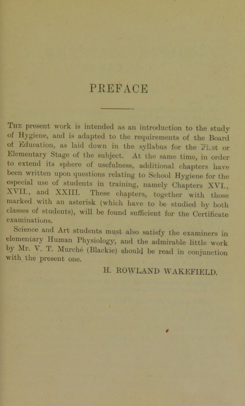 PREFACE The present work is intended as an introduction to the study of Hygiene, and is adapted to the requirements of the Board of Education, as laid down in the syllabus for the vi.st or Elementary Stage of the subject. At the same time, in order to extend its sphere of usefulness, additional chapters have been written upon questions relating to School Hygiene for the especial use of students in training, namely Chapters XVI., XVII., and XXIII. These chapters, together with those marked with an asterisk (which have to be studied by both classes of students), will be found sufficient for the Certificate examinations. Science and Art students must also satisfy the examiners in elementary Human Physiology, and the admirable little work by Mr. \ . T. Murche (Blackie) should be read in conjunction with the present one. H. ROWLAND WAKEFIELD.