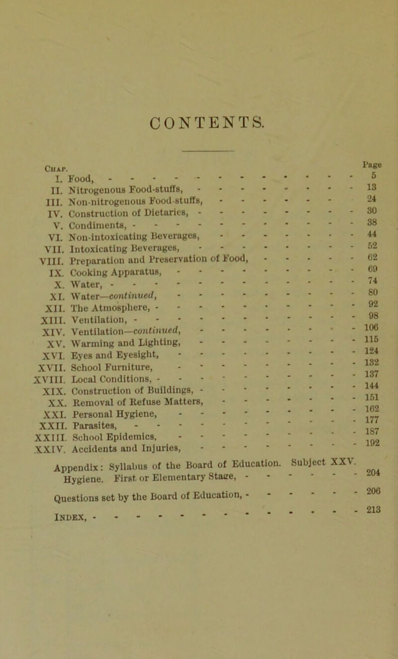 CONTENTS. ClIAI-. I. Food, * II. Nitrogenous Food-stuffs, III. Non-nitrogenous Food stuffs, --*-** IV. Construction of Dietaries, V. Condiments, ----- VI. Non-intoxicating Beverages, VII. Intoxicating Beverages, VIII. Preparation and Preservation of Food, IX. Cooking Apparatus, X. Water, XI. Water—continued, XII. The Atmosphere, XIII. Ventilation, XIV. Ventilation—continued, XV. Warming and Lighting, XVI. Eyes and Eyesight, XVII. School Furniture, - XVIII. Local Conditions, - - - XIX. Construction of Buildings, XX Removal of Refuse Matters, XXI. Personal Hygiene, XXII. Parasites, XXIII. School Epidemics, XXIV. Accidents and Injuries, Appendix: Syllabus of the Board of Education. Subject XXV Hygiene. First or Elementary Staee, Questions set by the Board of Education, ------ INDEX, I’oge 5 13 24 30 38 44 52 02 00 74 80 92 98 100 115 124 132 137 144 151 162 177 187 192 204 200 213