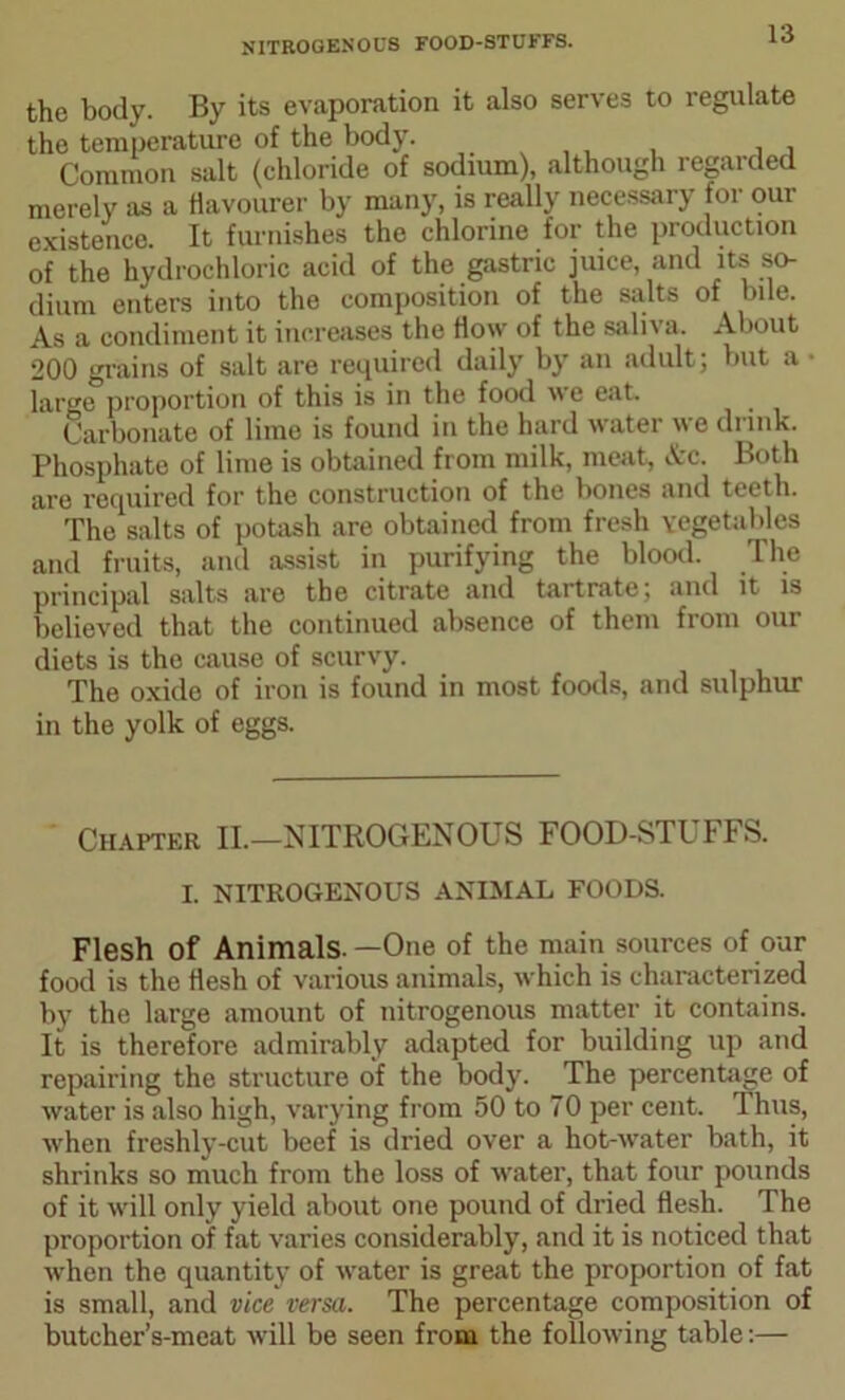 NITROGENOUS FOOD-STUFFS. the body. By its evaporation it also serves to regulate the temperature of the body. . . Common salt (chloride of sodium), although regarded merely as a Havourer by many, is really necessary for our existence. It furnishes the chlorine for the production of the hydrochloric acid of the gastric juice, and its so- dium enters into the composition of the salts of bile. As a condiment it increases the How of the saliva. About 200 grains of salt are required daily by an adult; but a • large proportion of this is in the food we eat. Carbonate of lime is found in the hard water we drink. Phosphate of lime is obtained from milk, meat, &c. Both are required for the construction of the bones and teeth. The salts of potash are obtained from fresh vegetables and fruits, and assist in purifying the blood. The principal salts are the citrate and tartrate; and it is believed that the continued absence of them from our diets is the cause of scurvy. The oxide of iron is found in most foods, and sulphur in the yolk of eggs. Chapter II.—NITROGENOUS FOOD-STUFFS. I. NITROGENOUS ANIMAL FOODS. Flesh of Animals —One of the main sources of our food is the flesh of various animals, which is characterized by the large amount of nitrogenous matter it contains. It is therefore admirably adapted for building up and repairing the structure of the body. The percentage of water is also high, varying from 50 to 70 per cent. Thus, when freshly-cut beef is dried over a hot-water bath, it shrinks so much from the loss of water, that four pounds of it will only yield about one pound of dried flesh. The proportion of fat varies considerably, and it is noticed that when the quantity of water is great the proportion of fat is small, and vice versa. The percentage composition of butcher’s-meat will be seen from the following table:—