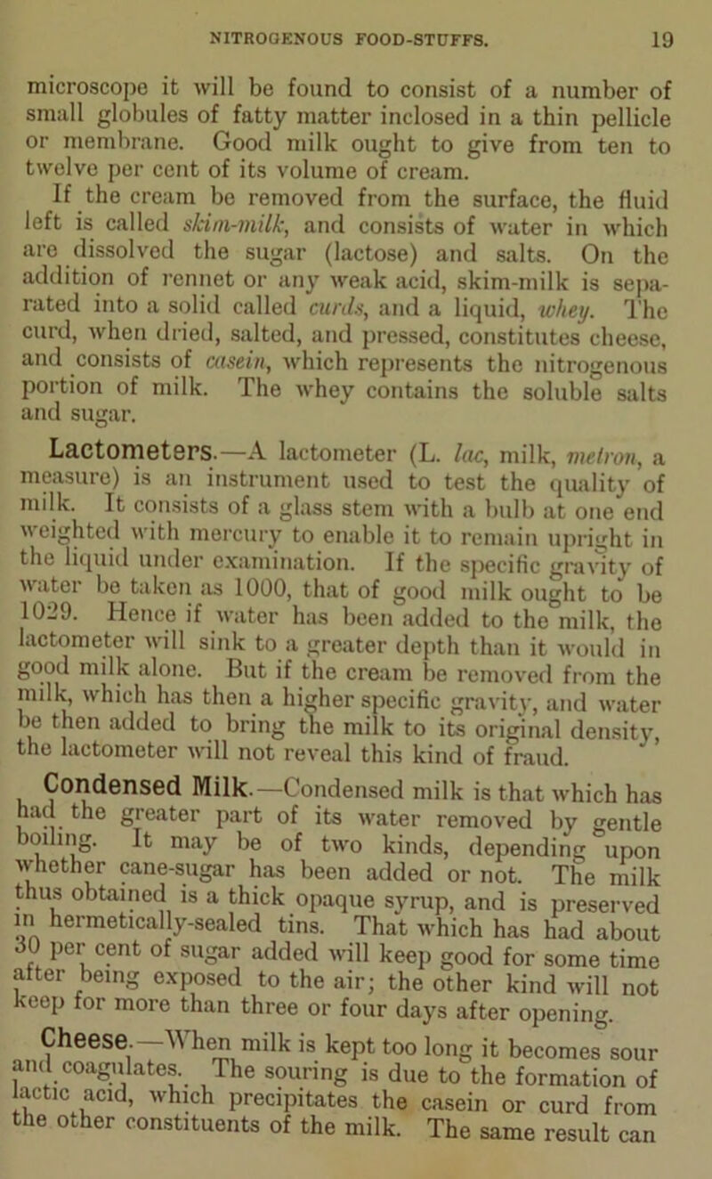 microscope it will be found to consist of a number of small globules of fatty matter inclosed in a thin pellicle or membrane. Good milk ought to give from ten to twelve per cent of its volume of cream. If the cream be removed from the surface, the fluid left is called skim-milk, and consists of water in which are dissolved the sugar (lactose) and salts. On the addition of rennet or any weak acid, skim-milk is sepa- rated into a solid called curds, and a liquid, whey. The curd, when dried, salted, and pressed, constitutes cheese, and consists of casein, which represents the nitrogenous portion of milk. The whey contains the soluble salts and sugar. Lactometers.—A lactometer (L. lac, milk, melron, a measure) is an instrument used to test the quality of milk. It consists of a glass stem with a bulb at one end weighted with mercury to enable it to remain upright in the liquid under examination. If the specific gravity of water be taken as 1000, that of good milk ought to be 1029. Hence if water has been added to the milk, the lactometer will sink to a greater depth than it would in good milk alone. But if the cream be removed from the milk, which has then a higher specific gravity, and water be then added to bring the milk to its original density, the lactometer will not reveal this kind of fraud. Condensed Milk.—Condensed milk is that which has had the greater part of its water removed by gentle boiling. It may be of two kinds, depending upon whether cane-sugar has been added or not. The milk thus obtained is a thick opaque syrup, and is preserved in hermetically-sealed tins. That which has had about .30 per cent of sugar added will keep good for some time after being exposed to the air; the other kind will not keep for more than three or four days after opening. Cheese.—When milk is kept too long it becomes sour and coagulates. The souring is due to the formation of lactic acid, which precipitates the casein or curd from the other constituents of the milk. The same result can