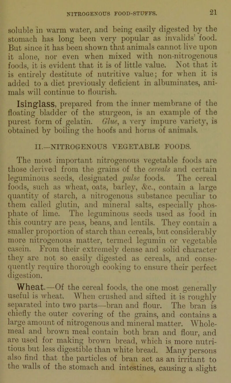 soluble in warm water, and being easily digested by the stomach has long been very popular as invalids’ food. But since it has been shown that animals cannot live upon it alone, nor even when mixed with non-nitrogenous foods, it is evident that it is of little value. Kot that it is entirely destitute of nutritive value; for when it is added to a diet previously deficient in albuminates, ani- mals will continue to flourish. Isinglass, prepared from the inner membrane of the floating bladder of the sturgeon, is an example of the purest form of gelatin. Glue, a very impure variety, is obtained by boiling the hoofs and horns of animals. II —NITROGENOUS VEGETABLE FOODS. The most important nitrogenous vegetable foods are those derived from the grains of the cereals and certain leguminous seeds, designated pulse foods. The cereal foods, such as wheat, oats, barley, &c., contain a large quantity of starch, a nitrogenous substance peculiar to them called glutin, and mineral salts, especially phos- phate of lime. The leguminous seeds used as food in this country are peas, beans, and lentils. They contain a smaller proportion of starch than cereals, but considerably more nitrogenous matter, termed legumin or vegetable casein. From their extremely dense and solid character they are not so easily digested as cereals, and conse- quently require thorough cooking to ensure their perfect digestion. Wheat.—Of the cereal foods, the one most generally useful is wheat. When crushed and sifted it is roughly separated into two parts—bran and flour. The bran is chief!}' the outer covering of the grains, and contains a large amount of nitrogenous and mineral matter. Whole- meal and brown meal contain both bran and flour, and are used for making brown bread, which is more nutri- tious but less digestible than white bread. Many persons also find that the particles of bran act as an irritant to the walls of the stomach and intestines, causing a slight