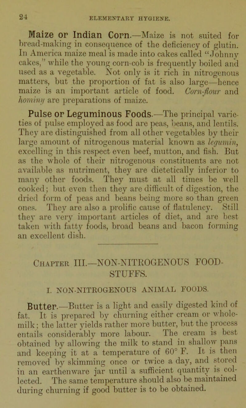 Maize or Indian Corn.—Maize is not suited for bread-making in consequence of the deficiency of glutin. In America maize meal is made into cakes called “Johnny cakes,” while the young corn-cob is frequently boiled and used as a vegetable. Not only is it rich in nitrogenous matters, but the proportion of fat is also large—hence maize is an important article of food. Corn-flour and hominy are preparations of maize. Pulse or Leguminous Foods.—The principal varie- ties of pulse employed as food are peas, beans, and lentils. They are distinguished from all other vegetables by their large amount of nitrogenous material known as legiimin, excelling in this respect even beef, mutton, and fish. But as the whole of their nitrogenous constituents are not available as nutriment, they are dietetically inferior to many other foods. They must at all times be well cooked; but even then they are difficult of digestion, the dried form of peas and beans being more so than green ones. They are also a prolific cause of flatulency. Still they are very important articles of diet, and are best taken with fatty foods, broad beans and bacon forming an excellent dish. Chapter III.—NON-NITROGENOUS FOOD- STUFFS. I. NON-NITROGENOUS ANIMAL FOODS. Butter.—Butter is a light and easily digested kind of fat. It is prepared by churning either cream or whole- milk; the latter yields rather more butter, but the process entails considerably more labour. The cream is best obtained by allowing the milk to stand in shallow pans and keeping it at a temperature of 60° F. It is then removed by skimming once or twice a day, and stored in an earthenware jar until a sufficient quantity is col- lected. The same temperature should also be maintained during churning if good butter is to be obtained.