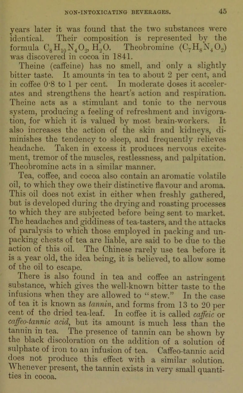 years later it was found that the two substances were identical. Their composition is represented by the formula C8H10N4O2, H20. Theobromine (C7HsX402) was discovered in cocoa in 1841. Theine (caffeine) has no smell, and only a slightly bitter taste. It amounts in tea to about 2 per cent, and in coffee 0-8 to 1 per cent. In moderate doses it acceler- ates and strengthens the heart’s action and respiration. Theine acts as a stimulant and tonic to the nervous system, producing a feeling of refreshment and invigora- tion, for which it is valued by most brain-workers. It also increases the action of the skin and kidneys, di- minishes the tendency to sleep, and frequently relieves headache. Taken in excess it produces nervous excite- ment, tremor of the muscles, restlessness, and palpitation. Theobromine acts in a similar manner. Tea, coffee, and cocoa also contain an aromatic volatile oil, to which they owe their distinctive flavour and aroma. This oil does not exist in either when freshly gathered, but is developed during the drying and roasting processes to which they are subjected before being sent to market. The headaches and giddiness of tea-tasters, and the attacks of paralysis to which those employed in packing and un- packing chests of tea are liable, are said to be due to the action of this oil. The Chinese rarely use tea before it is a year old, the idea being, it is believed, to allow some of the oil to escape. There is also found in tea and coffee an astringent substance, which gives the well-known bitter taste to the infusions when they are allowed to “stew.” In the case of tea it is known as tannin, and forms from 13 to 20 per cent of the dried tea-leaf. In coffee it is called caffeic or caffeo-tannic acid, but its amount is much less than the tannin in tea. The presence of tannin can be shown by the black discoloration on the addition of a solution of sulphate of iron to an infusion of tea. Caffeo-tannic acid does not produce this effect with a similar solution. Whenever present, the tannin exists in very small quanti- ties in cocoa.