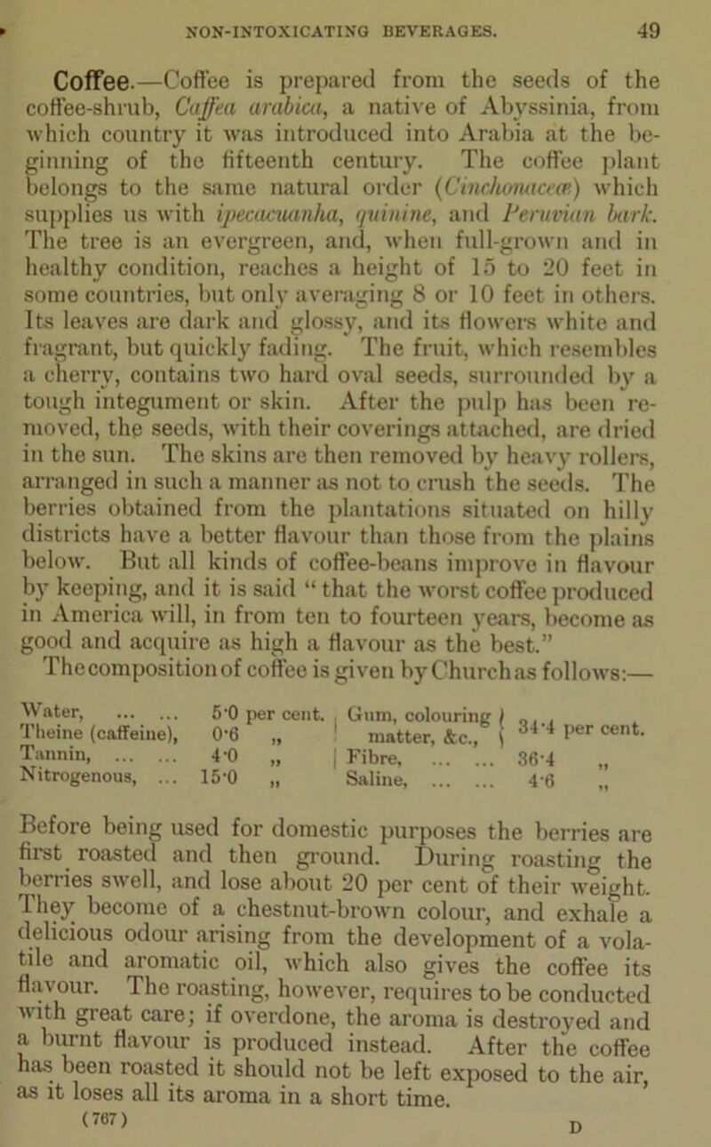 Coffee.—Coffee is prepared from the seeds of the coffee-shrub, Caffea arabica, a native of Abyssinia, from which country it was introduced into Arabia at the be- ginning of the fifteenth century. The coffee plant belongs to the same natural order (Cinehonaceas) which supplies us with ipecacuanha, quinine, and Peruvian bark. The tree is an evergreen, and, when full-grown and in healthy condition, reaches a height of 15 to 20 feet in some countries, but only averaging 8 or 10 feet in others. Its leaves are dark and glossy, and its flowers white and fragrant, but quickly fading. The fruit, which resembles a cherry, contains two hard oval seeds, surrounded by a tough integument or skin. After the pulp has been re- moved, the seeds, with their coverings attached, are dried in the sun. The skins are then removed by heavy rollers, arranged in such a manner as not to crush the seeds. The berries obtained from the plantations situated on hilly districts have a better flavour than those from the plains below. But all kinds of coffee-beans improve in flavour by keeping, and it is said “ that the worst coffee produced in America will, in from ten to fourteen years, become as good and acquire as high a flavour as the best.” Thecompositionof coffee is given byChurchas follows:— Water, Theine (caffeine), Tannin Nitrogenous, ... 5'0 per cent. . Gum, colouring j 0'6 „ matter, &c., \ 4'0 „ j Fibre, 15*0 „ Saline, 34-4 per cent. 36-4 Before being used for domestic purposes the berries are first roasted and then ground. During roasting the berries swell, and lose about 20 per cent of their weight. They become of a chestnut-brown colour, and exhale a delicious odour arising from the development of a vola- tile and aromatic oil, which also gives the coffee its flavour. The roasting, however, requires to be conducted ith great care; if overdone, the aroma is destroyed and a burnt flavour is produced instead. After the coffee has been roasted it should not be left exposed to the air, as it loses all its aroma in a short time (767) n