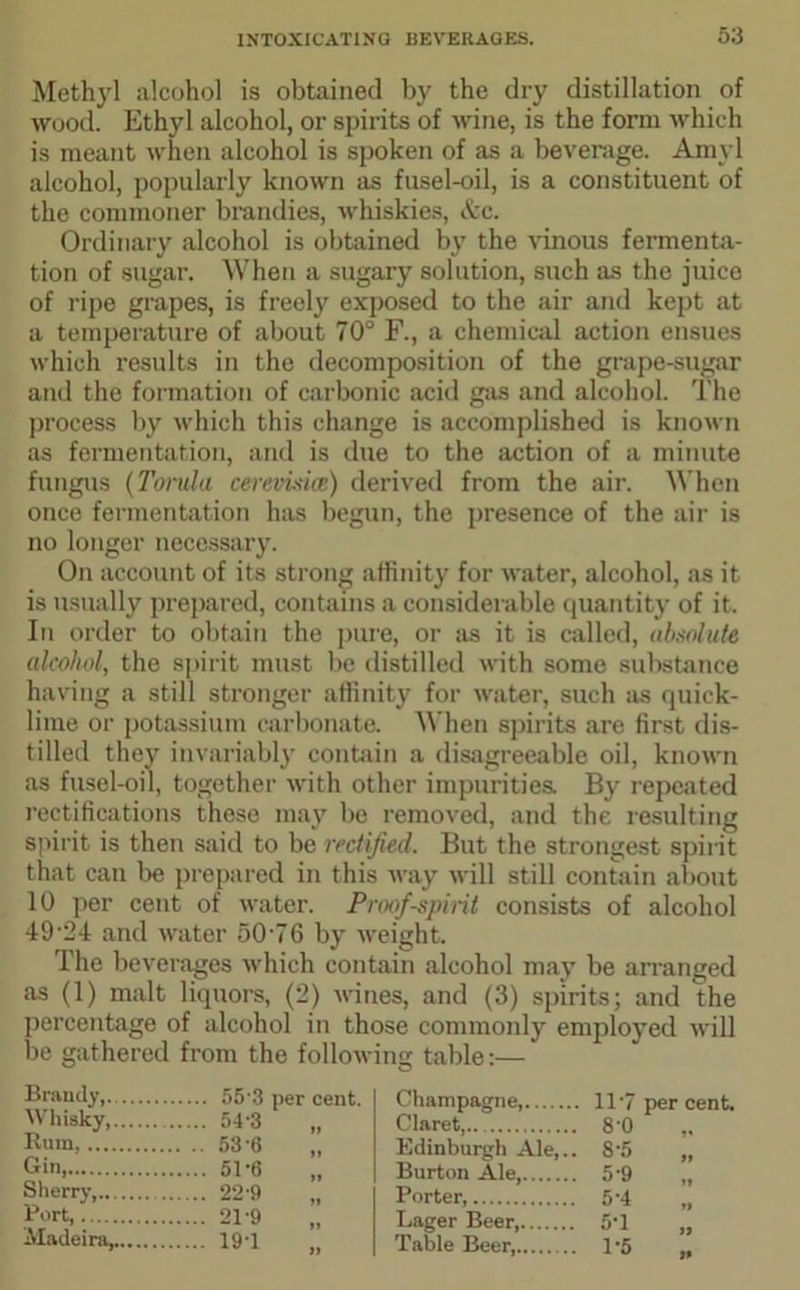 Methyl alcohol is obtained by the dry distillation of wood. Ethyl alcohol, or spirits of wine, is the form which is meant when alcohol is spoken of as a beverage. Amyl alcohol, popularly known as fusel-oil, is a constituent of the commoner brandies, whiskies, &c. Ordinary alcohol is obtained by the vinous fermenta- tion of sugar. When a sugary solution, such as the juice of ripe grapes, is freely exposed to the air and kept at a temperature of about 70° F., a chemical action ensues which results in the decomposition of the grape-sugar and the formation of carbonic acid gas and alcohol. The process by which this change is accomplished is known as fermentation, and is due to the action of a minute fungus (Torula cerevisice) derived from the air. When once fermentation has begun, the presence of the air is no longer necessary. On account of its strong affinity for water, alcohol, as it is usually prepared, contains a considerable quantity of it. In order to obtain the pure, or as it is called, absolute alcohol, the spirit must be distilled with some substance having a still stronger affinity for water, such as quick- lime or potassium carbonate. When spirits are first dis- tilled they invariably contain a disagreeable oil, known as fusel-oil, together with other impurities. By repeated rectifications these may be removed, and the resulting spirit is then said to be rectified. But the strongest spirit that can be prepared in this way will still contain about 10 per cent of water. Proof-spirit consists of alcohol 4924 and water 5076 by weight. The beverages which contain alcohol may be arranged as (1) malt liquors, (2) wines, and (3) spirits; and the percentage of alcohol in those commonly employed will be gathered from the following table:— Brandy, 55'3 per cent. Whisky, 54'3 „ Rum, 53 6 „ Gin, 51'6 „ Sherry 22-9 „ Port, 21-9 Madeira, 19-1 Champagne 117 per cent. Claret, 8'0 „ Edinburgh Ale,.. 8‘5 „ Burton Ale, 5’9 „ Porter, 5'4 „ Lager Beer 5T „ Table Beer, 1*5 „