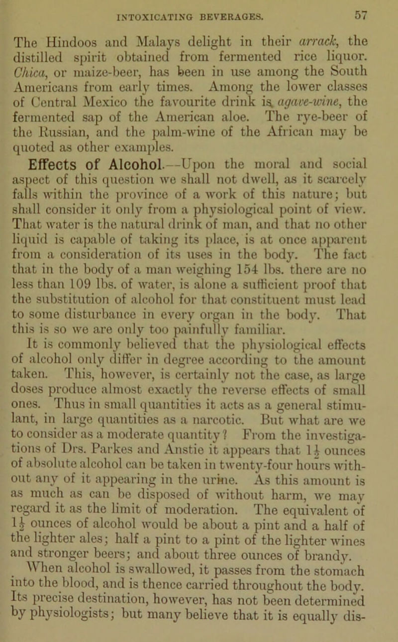 The Hindoos and Malays delight in their atrack, the distilled spirit obtained from fermented rice liquor. Cliica, or maize-beer, has been in use among the South Americans from early times. Among the lower classes of Central Mexico the favourite drink is. agave-wine, the fermented sap of the American aloe. The rye-beer of the Russian, and the palm-wine of the African may be quoted as other examples. Effects of Alcohol.—Upon the moral and social aspect of this question we shall not dwell, as it scarcely falls within the province of a work of this nature; but shall consider it only from a physiological point of view. That water is the natural drink of man, and that no other liquid is capable of taking its place, is at once apparent from a consideration of its uses in the body. The fact that in the body of a man weighing 154 lbs. there are no less than 109 lbs. of water, is alone a sufficient proof that the substitution of alcohol for that constituent must lead to some disturbance in every organ in the body. That this is so we are only too painfully familiar. It is commonly believed that the physiological effects of alcohol only differ in degree according to the amount taken. This, however, is certainly not the case, as large doses produce almost exactly the reverse effects of small ones. Thus in small quantities it acts as a general stimu- lant, in large quantities as a narcotic. But what are we to consider as a moderate quantity 1 From the investiga- tions of Drs. Parkes and Anstie it appears that 14 ounces of absolute alcohol can be taken in twenty-four hours with- out any of it appearing in the urine. As this amount is as much as can be disposed of without harm, we may regard it as the limit of moderation. The equivalent of 14 ounces of alcohol would be about a pint and a half of the lighter ales; half a pint to a pint of the lighter wines and stronger beers; and about three ounces of brandy. hen alcohol is swallowed, it passes from the stomach into the blood, and is thence carried throughout the body. Its precise destination, however, has not been determined by physiologists; but many believe that it is equally dis-