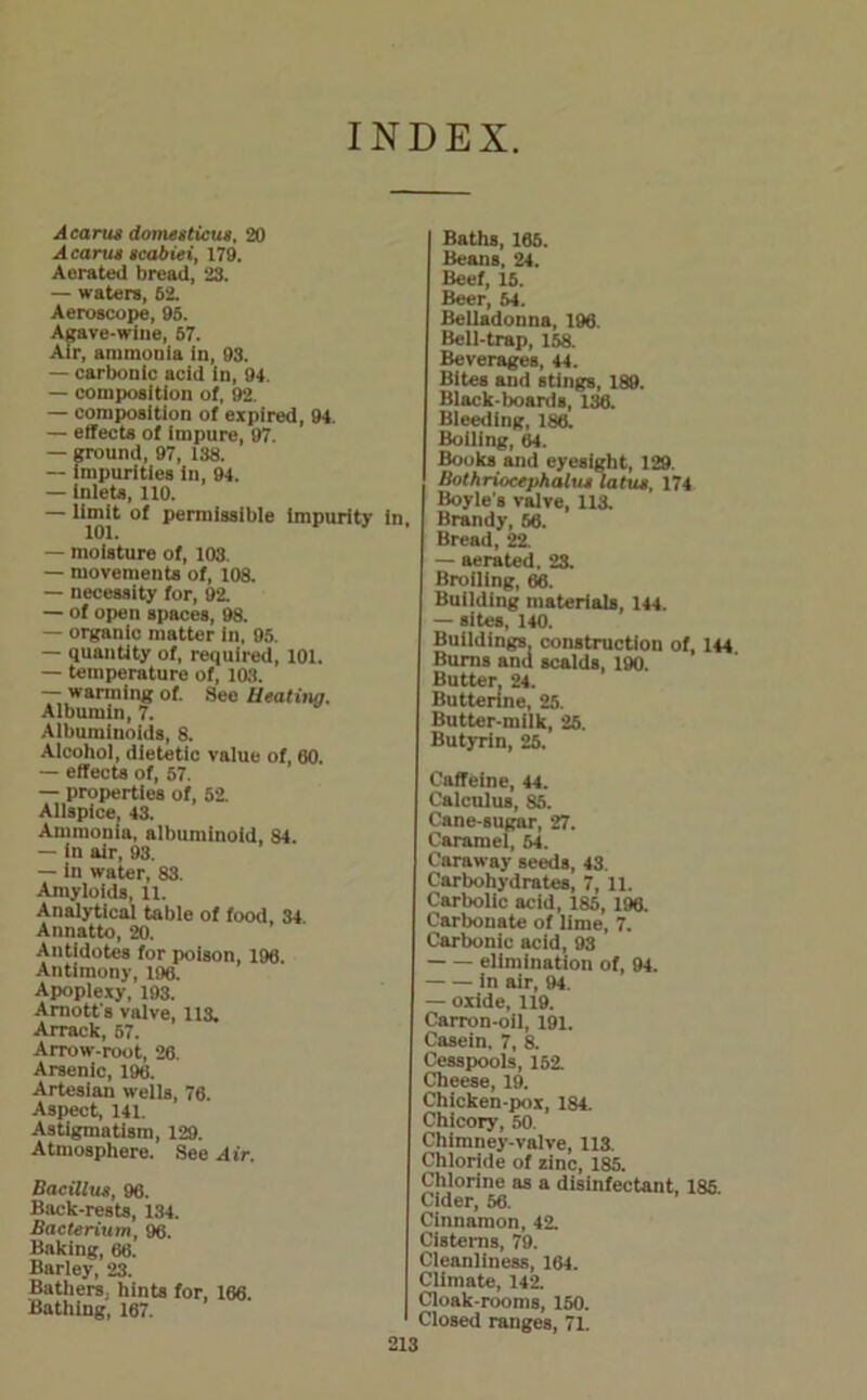 INDEX A earn* domesticua, 20 Acama scabiei, 179. Aorated bread, 23. — waters, 62. Aeroscope, 95. Agave-wine, 57. Air, ammonia in, 93. — carbonic acid in, 94. — composition of, 92. — composition of expired, 94. — effects of impure, 97. — ground, 97, 138. — impurities in, 94. — inlets, 110. — limit of permissible impurity in, 101. — moisture of, 103. — movements of, 108. — necessity for, 92. — of open spaces, 98. — organic matter in, 95. — quantity of, required, 101. — temperature of, 103. — warming of. See Heating. Albumin, 7. Albuminoids, 8. Alcohol, dietetic value of, 60. — effects of, 57. — properties of, 52. Allspice, 43. Ammonia, albuminoid, 84. — in air, 93. — in water, 83. Amyloids, 11. Analytical table of food, 34 Annatto, 20. Antidotes for poison, 196. Antimony, 196. Apoplexy, 193. Arnott's valve, 113. Arrack, 57. Arrow-root, 26. Arsenic, 196. Artesian wells, 76. Aspect, 141. Astigmntism, 129. Atmosphere. See Air. Bacillua, 96. Back-rests, 134. Bacterium, 96. Baking, 66. Barley, 23. Bathers, hints for, 166. Bathing, 167. Baths, 165. Beans, 24. Beef, 15. Beer, 54. Belladonna, 196. Bell-trap, 158. Beverages, 44. Bites and stings, 189. Black-boards, 136. Bleeding, 186. Boiling, 64. Books and eyesight, 129. Bothriocephalu* latus, 174 Boyle's valve, 113. Brandy, 56. Bread, 22 — aerated. 23. Broiling, 66. Building materials, 144. — sites, 140. Buildings, construction of, 144 Burns and scalds, 190. Butter. 24. Butterine, 25. Butter-milk, 25. Butyrin, 25. Caffeine, 44. Calculus, 85. Cane-sugar, 27. Caramel, 54. Caraway seeds, 43. Carbohydrates, 7, 11. Carbolic acid, 185, 196. Carbonate of lime, 7. Carbonic acid, 93 elimination of, 94. in air, 94. — oxide, 119. Carron-oil, 191. Casein. 7, 8. Cesspools, 152. Cheese, 19. Chicken-pox, 184. Chicory, 50. Chimney-valve, 113. Chloride of zinc, 185. Chlorine as a disinfectant, 185 Cider, 56. Cinnamon, 42. Cisterns, 79. Cleanliness, 164. Climate, 142. Cloak-rooms, 150. Closed ranges, 71.