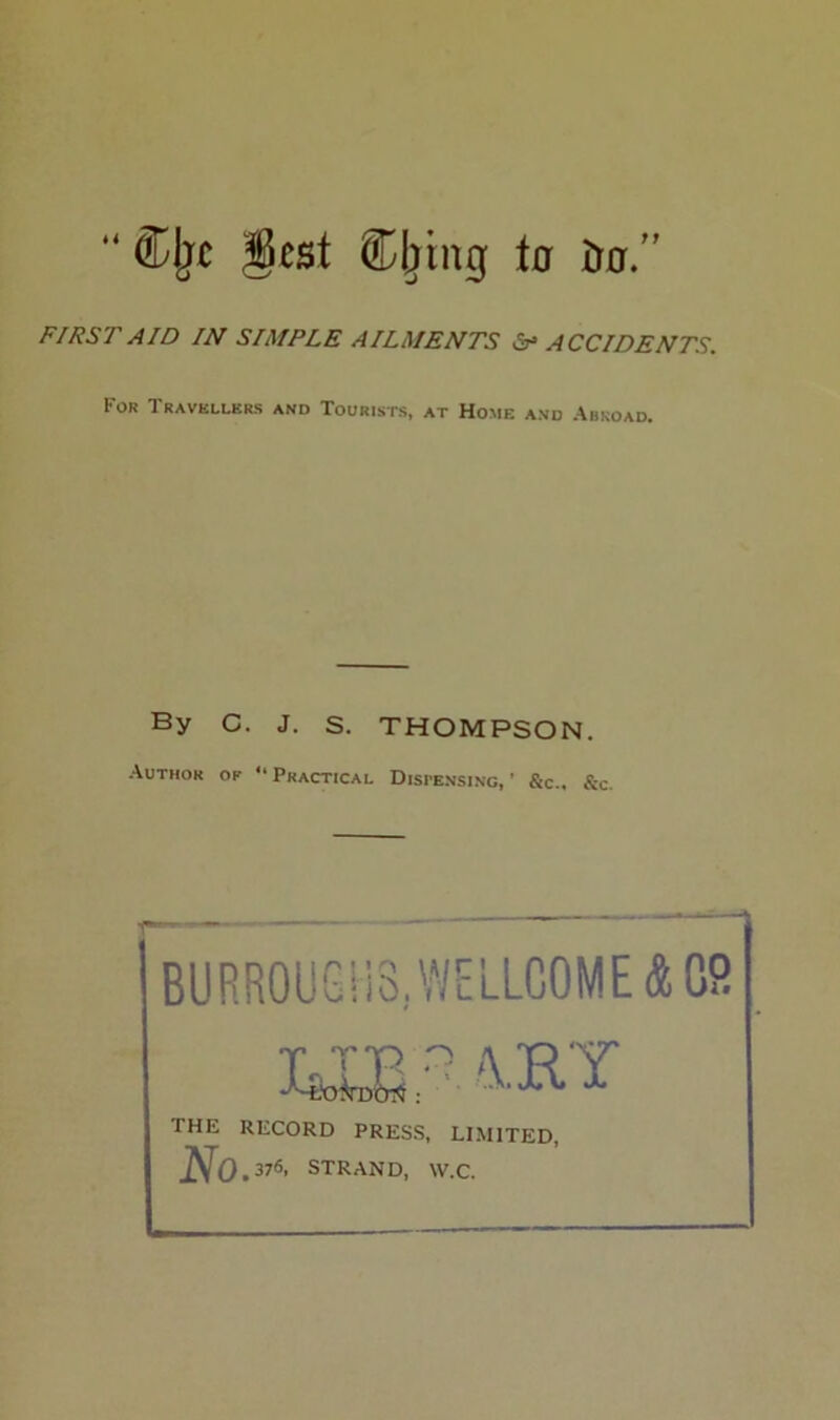 “&{rc gcst ©Jtlig to firjor.” FIRST AID IN SIMPLE AILMENTS ST ACCIDENTS. For Travellers and Tourists, at Home and Abroad. By C. J. s. THOMPSON. Author of “Practical Dispensing,' &c., &c. BURROUGHS. WELLCOME & 08 THE RECORD PRESS, LIMITED No . 37«> STRAND, W.C.