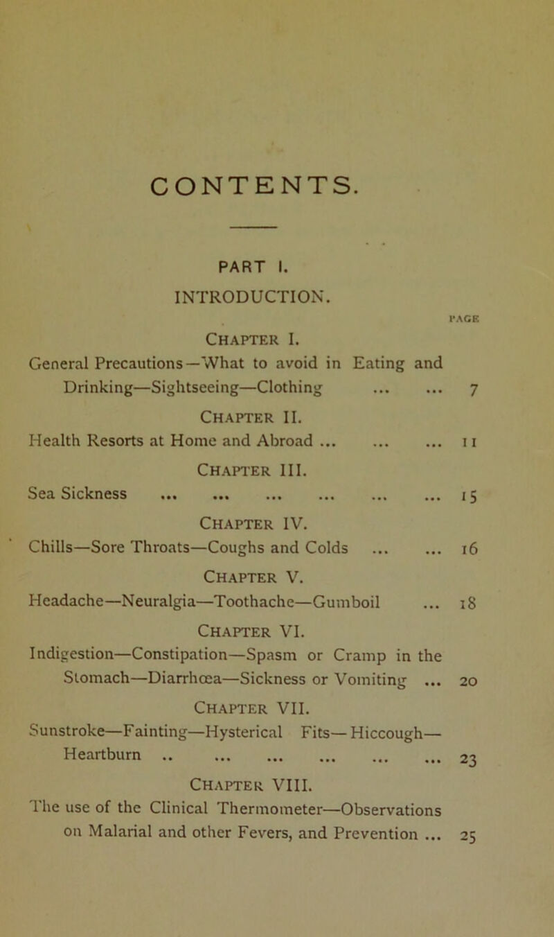 CONTENTS. PART I. INTRODUCTION. Chapter I. General Precautions—What to avoid in Eating and Drinking—Sightseeing—Clothing Chapter II. Health Resorts at Home and Abroad Chapter III. Sea Sickness Chapter IV. Chills—Sore Throats—Coughs and Colds Chapter V. Headache—Neuralgia—Toothache—Gumboil Chapter VI. Indigestion—Constipation—Spasm or Cramp in the Stomach—Diarrhoea—Sickness or Vomiting ... Chapter VII. Sunstroke—Fainting—Hysterical Fits— Hiccough— Heartburn .. Chapter VIII. The use of the Clinical Thermometer—Observations on Malarial and other Fevers, and Prevention ... PAGE 7 11 15 16 i8 20 23 25