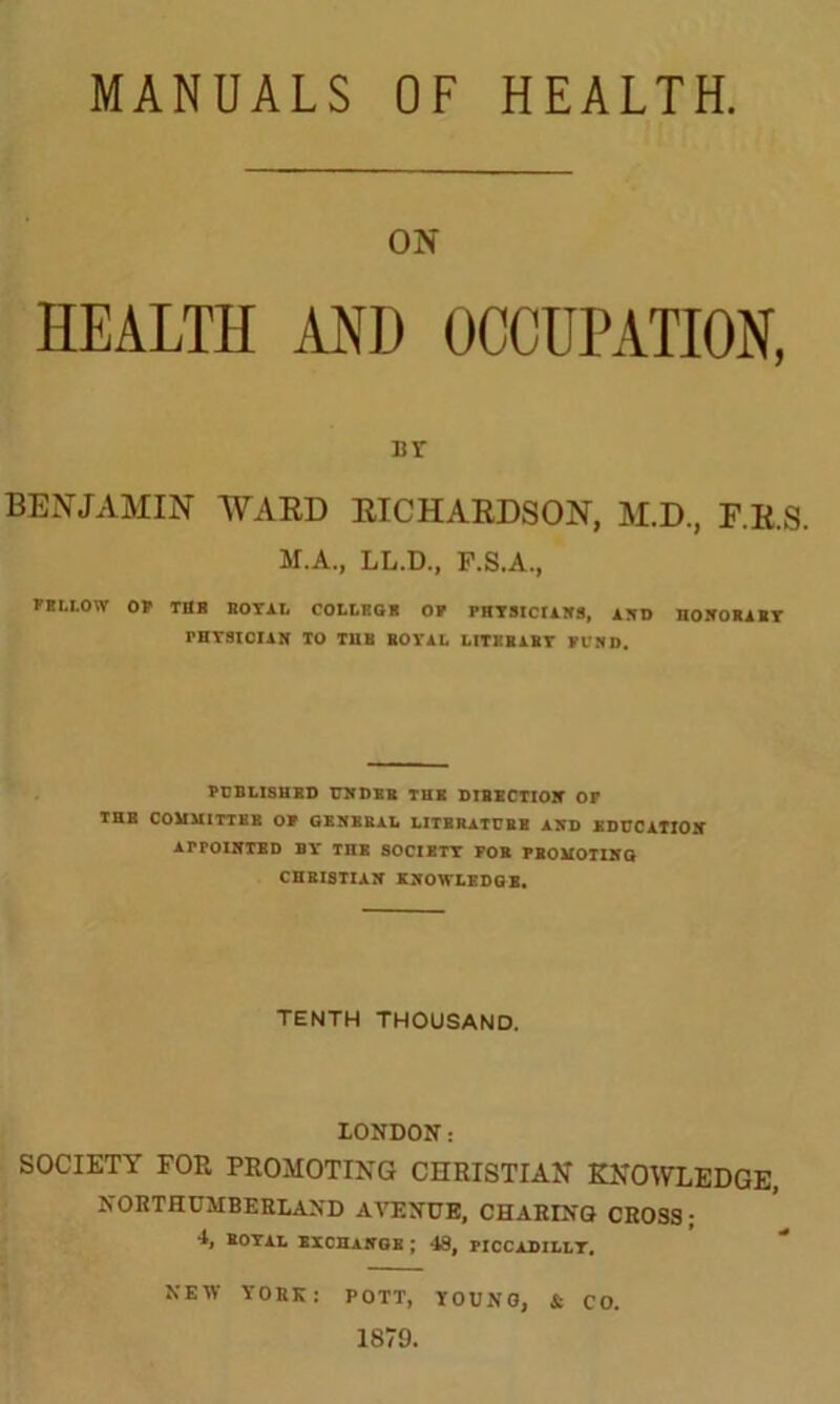 MANUALS OF HEALTH. ON HEALTH AND OCCUPATION, ur BENJAMIN WARD RICHARDSON, M.D., F.R.S. M.A., LL.D., P.S.A., FELLOW OF TflH BOYAL COLLEGE OF PHYSICIANS, AND HONORARY PHYSICIAN TO T11K BOYAL LITKBABY FUND. PUBLISHED UNDER THE DIBECTION OF THE COMMITTEE OF GENERAL LITBRATUBB AND EDUCATION APPOINTED BY' THE SOCIETY FOB PBOMOTIHG CHRISTIAN KNOWLEDGE. TENTH THOUSAND. LONDON: SOCIETY FOP. PROMOTING CHRISTIAN KNOWLEDGE, NORTHUMBERLAND AVENUE, CHARING CROSS; 4, ROYAL EXCHANGE ; 48, PICCADILLY. NEW YOKE: POTT, YOUNG, & CO. 1879.