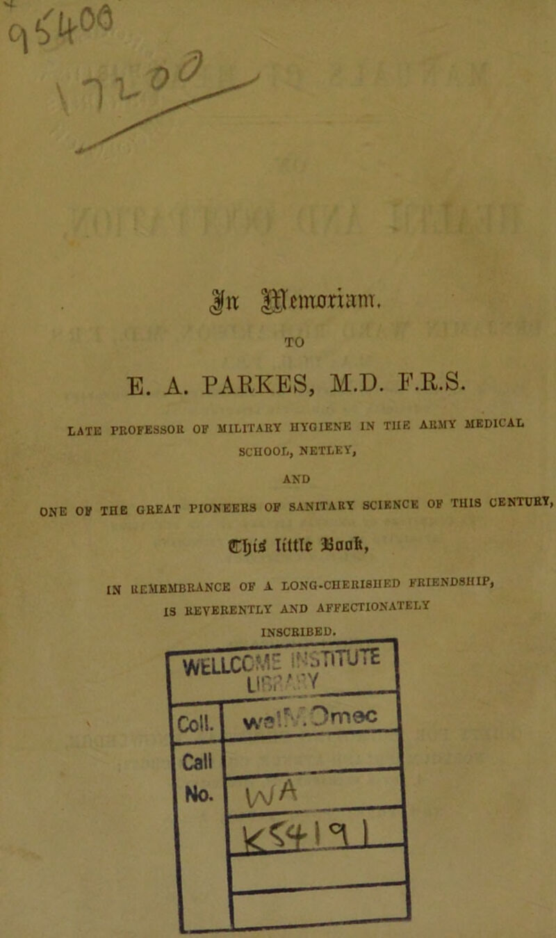 | it |ftentorutm. TO E. A. PARKES, M.D. F.R.S. LATE PROFESSOR OF MILITARY HYGIENE IN T1IE ARMY MEDICAL SCHOOL, NETLEY, AND ONE OF THE GREAT PIONEERS OF SANITARY SCIENCE OF THIS CENTURY, CIjuS little IN REMEMBRANCE OF a LONG-CHERISHED FRIENDSHIP, IS REVERENTLY AND AFFECTIONATELY INSCRIBED. Call No. \/\jA