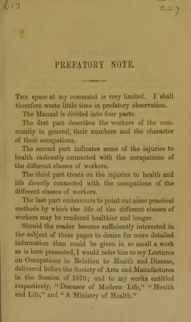 PREFATORY NOTE. The space at my command is very limited. I shall therefore waste little time in prefatory observation. The Manual is divided into four parts. The first part describes the workers of the com- munity in general, their numbers and the character of their occupations. The second part indicates some of the injuries to health indirectly connected with the occupations of the different classes of workers. The third part treats on the injuries to health and life directly connected with the occupations of the different classes of workers. The last part endeavours to point out some practical methods by which the life of the different classes of workers may be rendered healthier and longer. Should the reader become sufficiently interested in the subject of these pages to desire for more detailed information than could be given in so small a work as is here presented, I would refer him to my Lectures on Occupations in Delation to Health and Disease, delivered before the Society of Arts and Manufactures in the Session of 1876; and to my works entitled respectively, “ Diseases of Modem Life,” “ Health and Life,” and  A Ministry of Health.”