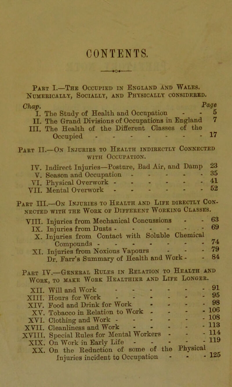 CONTENTS. Part I.—The Occupied in England and Wales. Numerically, Socially, and Physically considered. Chap. Page I. The Study of Health and Occupation - - 5 II. The Grand Divisions of Occupations in England 7 III. The Health of the Different Classes of the Occupied 17 Part II.—On Injuries to Health indirectly Connected with Occupation. IY. Indirect Injuries—Posture, Bad Air, and Damp 23 V. Season and Occupation - - - - - 35 VI. Physical Overwork 41 VII. Mental Overwork 62 Part III.—On Injuries to Health and Life directly Con- nected with the Work of Different Working Classes. VIII. Injuries from Mechanical Concussions IX. Injuries from Dusts - - - - - - X. Injuries from Contact with Soluble Chemical Compounds XI. Injuries from Noxious Vapours Dr. Farr’s Summary of Health and Work - 63 69 74 79 84 Part IV.—General Rules in Relation to Health and Work, to make Work Healthier and Life Longer. XII. Will and Work XIII. Hours for Work XIV. Food and Drink for Work XV. Tobacco in Relation to Work - XVI. Clothing and Work - XVII. Cleanliness and Work XVIII. Special Rules for Mental Workers XIX. On Work iu Early Life - XX. On the Reduction of some of the Physical Injuries incident to Occupation 91 95 98 106 108 113 114 119 . 125