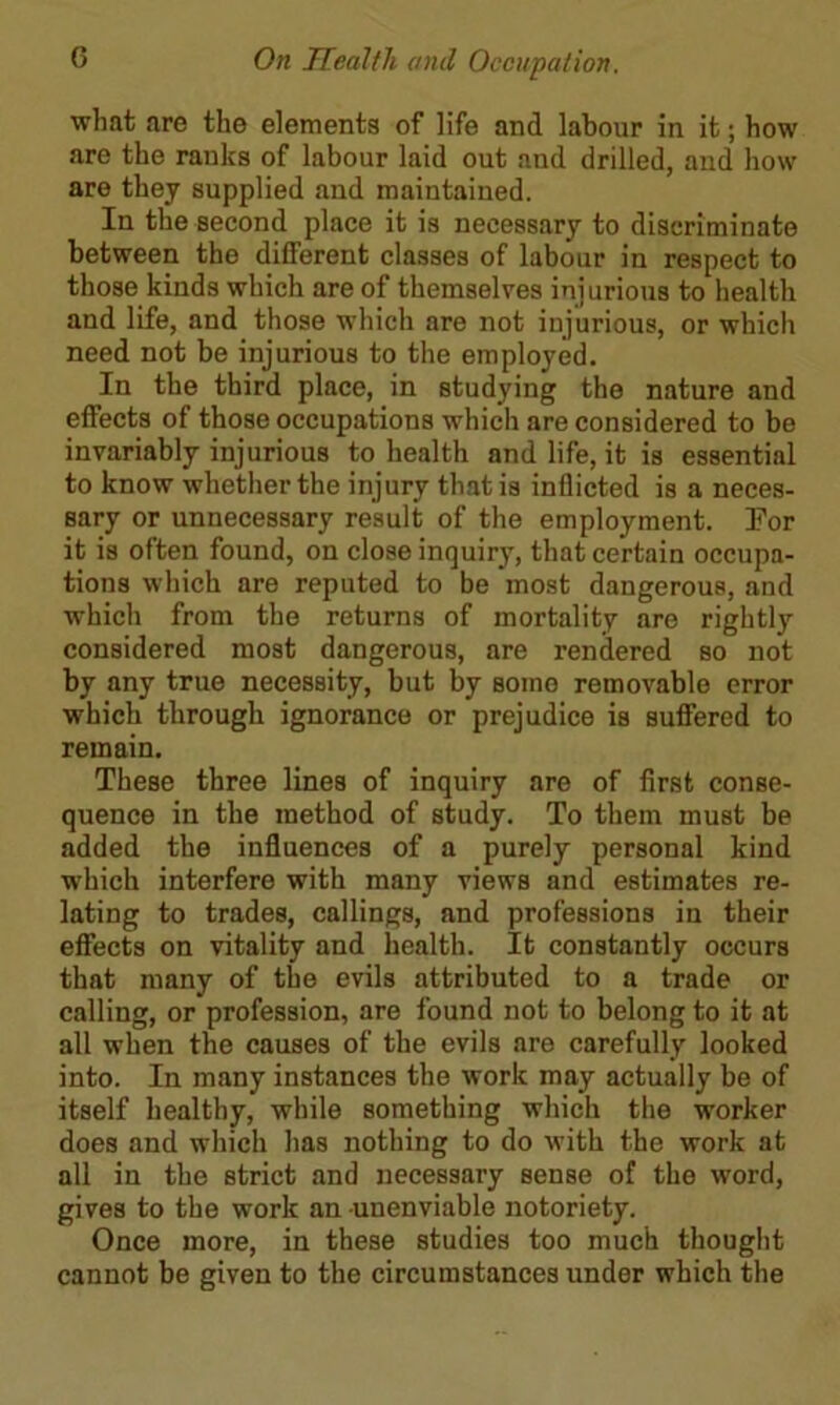 what are the elements of life and labour in it; how are the ranks of labour laid out and drilled, and how are they supplied and maintained. In the second place it is necessary to discriminate between the different classes of labour in respect to those kinds which are of themselves injurious to health and life, and those which are not injurious, or which need not be injurious to the employed. In the third place, in studying the nature and effects of those occupations which are considered to be invariably injurious to health and life, it is essential to know whether the injury that is inflicted is a neces- sary or unnecessary result of the employment. l?or it is often found, on close inquiry, that certain occupa- tions which are reputed to be most dangerous, and which from the returns of mortality are rightly considered most dangerous, are rendered so not by any true necessity, but by some removable error which through ignorance or prejudice is suffered to remain. These three lines of inquiry are of first conse- quence in the method of study. To them must be added the influences of a purely personal kind which interfere with many views and estimates re- lating to trades, callings, and professions in their effects on vitality and health. It constantly occurs that many of the evils attributed to a trade or calling, or profession, are found not to belong to it at all when the causes of the evils are carefully looked into. In many instances the work may actually be of itself healthy, while something which the worker does and which has nothing to do with the work at all in the strict and necessary sense of the word, gives to the work an unenviable notoriety. Once more, in these studies too much thought cannot be given to the circumstances under which the