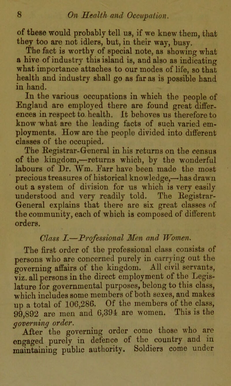 of these would probably tell us, if we knew them, that they too are not idlers, but, in their way, busy. The fact is worthy of special note, as showing what a hive of industry this island is, and also as indicating what importance attaches to our modes of life, so that health and industry shall go as far as is possible hand in hand. In the various occupations in which the people of England are employed there are found great differ- ences in respect to. health. It behoves us therefore to know what are the leading facts of such varied em- ployments. How are the people divided into different classes of the occupied. The Registrar-General in his returns on the census of the kingdom,—returns which, by the wonderful labours of Dr. Vm. Earr have been made the most precious treasures of historical knowledge,—has drawn out a system of division for us which is very easily understood and very readily told. The Registrar- General explains that there are six great classes of the community, each of which is composed of different orders. Class I.—Professional Men and Women. The first order of the professional class consists of persons who are concerned purely in carrying out the governing affairs of the kingdom. All civil servants, viz. all persons in the direct employment of the Legis- lature for governmental purposes, belong to this class, which includes some members of both sexes, and makes up a total of 10G,286. Of the members of the class, 99,892 are men and G,39i are women. This is the governing order. After the governing order come those who are engaged purely in defence of the country and in maintaining public authority. Soldiers come under