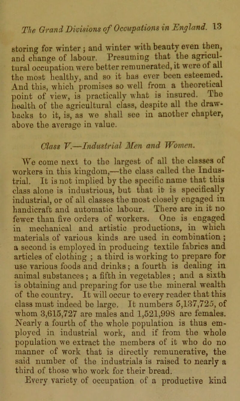 storing for winter ; and winter with beauty even then, and change of labour. Presuming that the agricul- tural occupation were better remunerated, it were of all the most healthy, and so it has ever been esteemed. And this, which promises so well from a theoretical point of view, is practically what is insured. The health of the agricultural class, despite all the draw- backs to it, is, as wo shall see in another chapter, above the average in value. Class V.—Industrial Men and Women. We come next to the largest of all the classes of workers in this kingdom,—the class called the Indus- trial. It is not implied by the specific name that this class alone is industrious, but that it is specifically industrial, or of all classes the most closely engaged in handicraft and automatic labour. There are in it no fewer than five orders of workers. One is engaged in mechanical and artistic productions, in which materials of various kinds are used in combination ; a second is employed in producing textile fabrics and articles of clothing ] a third is working to prepare for use various foods and drinks ; a fourth is dealing in animal substances; a fifth in vegetables ; and a sixth is obtaining and preparing for use the mineral wealth of the country. It will occur to every reader that this class must indeed be large, It numbers 5,137,725, of whom 3,615,727 are males and 1,521,998 are females. Nearly a fourth of the whole population is thus em- ployed in industrial wrork, and if from the whole population we extract the members of it who do no manner of work that is directly remunerative, the said number of the industrials is raised to nearly a third of those who work for their bread. Every variety of occupation of a productive kind