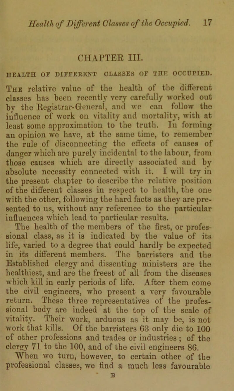 CHAPTER III. HEALTH OF DIFFEBJEXT CLASSES OF THE OCCUPIED. The relative value of the health of the different classes has been recently very carefully worked out by the Registrar-General, anil we can follow the influence of work ou vitality and mortality, with at least some approximation to the truth. In forming an opinion we have, at the same time, to remember the rule of disconnecting the effects of causes of danger which are purely incidental to the labour, from those causes which are directly associated and by absolute necessity connected with it. I will try in the present chapter to describe the relative position of the different classes in respect to health, the one with the other, following the hard facts as they are pre- sented to us, without any reference to the particular influences which lead to particular results. The health of the members of the first, or profes- sional class, as it is indicated by the value of its life, varied to a degree that could hardly be expected in its different members. The barristers and the Established clergy and dissenting ministers are the healthiest, and are the freest of all from the diseases which kill in early periods of life. After them come the civil engineers, who present a very favourable return. These three representatives of the profes- sional body are indeed at the top of the scale of vitality. Their work, arduous as it may be, is not work that kills. Of the barristers 63 only die to 100 of other professions and trades or industries ; of the clergy 71 to the 100, and of the civil engineers 86. When we turn, however, to certain other of the professional classes, we find a much less favourable B