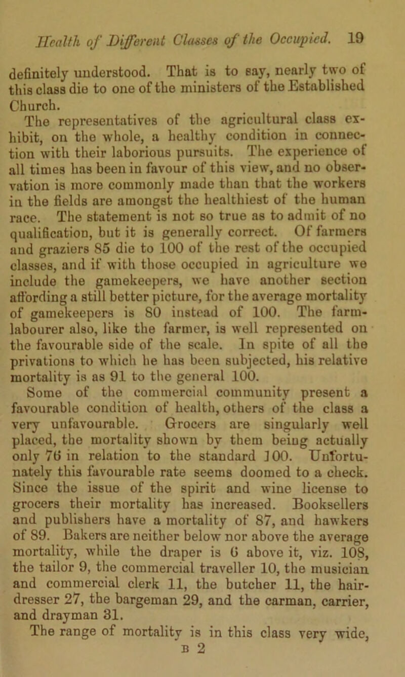 definitely understood. That is to say, nearly two of this class die to one of the ministers of the Established Church. The representatives of the agricultural class ex- hibit, on the whole, a healthy condition in connec- tion with their laborious pursuits. The experience of all times has been in favour of this view, and no obser- vation is more commonly made than that the workers in the fields are amongst the healthiest of the human race. The statement is not so true as to admit of no qualification, but it is generally correct. Of farmers and graziers 85 die to 100 of the rest of the occupied classes, and if with those occupied in agriculture we include the gamekeepers, we have another section affording a still better picture, for the average mortality of gamekeepers is 80 instead of 100. The farm- labourer also, like the farmer, is well represented on the favourable side of the scale. In spite of all the privations to which he has been subjected, his relative mortality is as 91 to the general 100. Some of the commercial community present a favourable condition of health, others of the class a very unfavourable. Grocers are singularly well placed, the mortality shown by them being actually only 70 in relation to the standard 100. Unfortu- nately this favourable rate seems doomed to a check. Since the issue of the spirit and wine license to grocers their mortality has increased. Booksellers and publishers have a mortality of 87, and hawkers of 89. Bakers are neither below nor above the average mortality, while the draper is 0 above it, viz. 108, the tailor 9, the commercial traveller 10, the musician and commercial clerk 11, the butcher 11, the hair- dresser 27, the bargeman 29, and the carman, carrier, and drayman 31. The range of mortality is in this class very wide, b 2