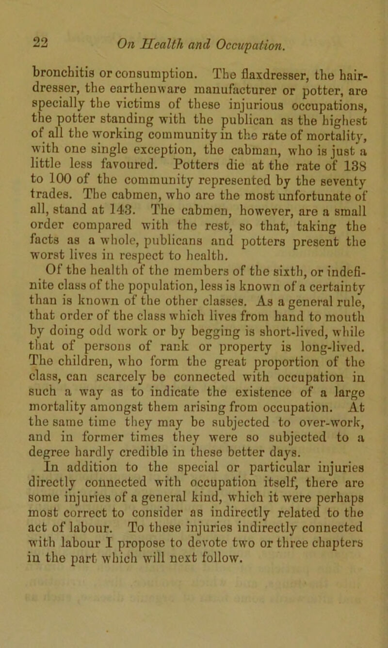 bronchitis or consumption. The fiaxdresser, the hair- dresser, the earthenware manufacturer or potter, are specially the victims of these injurious occupations, the potter standing with the publican as the highest of all the working community in the rate of mortality, with one single exception, the cabman, who is just a little less favoured. Potters die at the rate of 138 to 100 of the community represented by the seventy trades. The cabmen, who are the most unfortunate of all, stand at 143. The cabmen, however, are a small order compared with the rest, so that, taking the facts as a whole, publicans and potters present the worst lives in respect to health. Of the health of the members of the sixth, or indefi- nite class of the population, less is known of a certainty than is known of the other classes. As a general rule, that order of the class which lives from hand to mouth by doing odd work or by begging is short-lived, while that of persons of rank or property is long-lived. The children, w ho form the great proportion of the class, can scarcely be connected with occupation in such a way as to indicate the existence of a large mortality amongst them arising from occupation. At the same time they may be subjected to over-work, and in former times they were so subjected to a degree hardly credible in these better days. In addition to the special or particular injuries directly connected with occupation itself, there are some injuries of a general kind, which it were perhaps most correct to consider as indirectly related to the act of labour. To these injuries indirectly connected with labour I propose to devote two or three chapters in the part which will next follow.