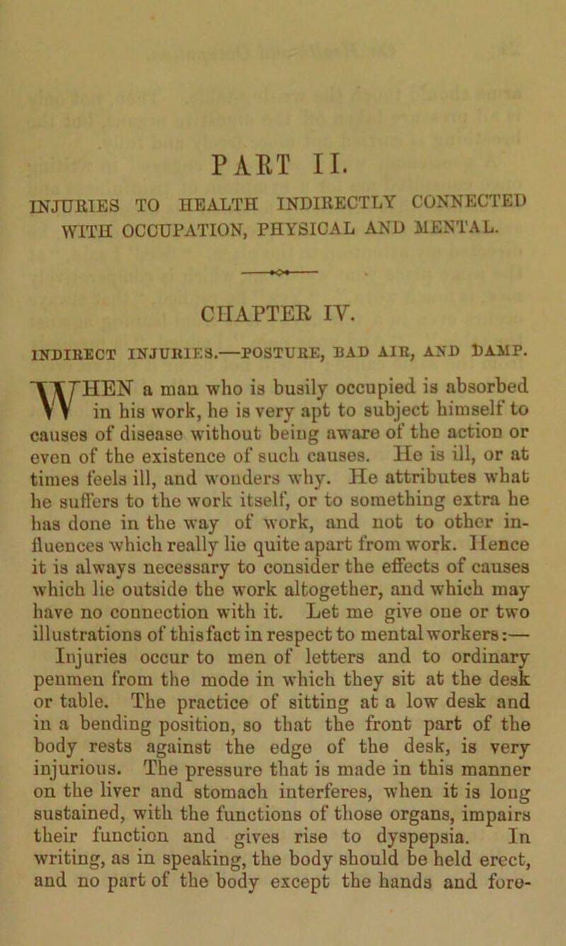 INJURIES TO HEALTH INDIRECTLY CONNECTED WITH OCCUPATION, PHYSICAL AND MENTAL. CHAPTER IY. INDIRECT INJUIIIF.3.—POSTURE, BAD AIR, AND DAMP. WHEN a man who is busily occupied is absorbed in his work, he is very apt to subject himself to causes of disease without being aware of the action or even of the existence of such causes. He is ill, or at times feels ill, and wonders why. He attributes what he suffers to the work itself, or to something extra he has done in the way of work, and not to other in- fluences which really lie quite apart from work. Hence it is always necessary to consider the effects of causes which lie outside the work altogether, and which may have no connection with it. Let me give one or two illustrations of thisfact in respect to mental workers:— Injuries occur to men of letters and to ordinary penmen from the mode in which they sit at the desk or table. The practice of sitting at a low desk and in a bending position, so that the front part of the body rests against the edge of the desk, is very injurious. The pressure that is made in this manner on the liver and stomach interferes, when it is long sustained, with the functions of those organs, impairs their function and gives rise to dyspepsia. In writing, as in speaking, the body should be held erect, and no part of the body except the hands and fore-