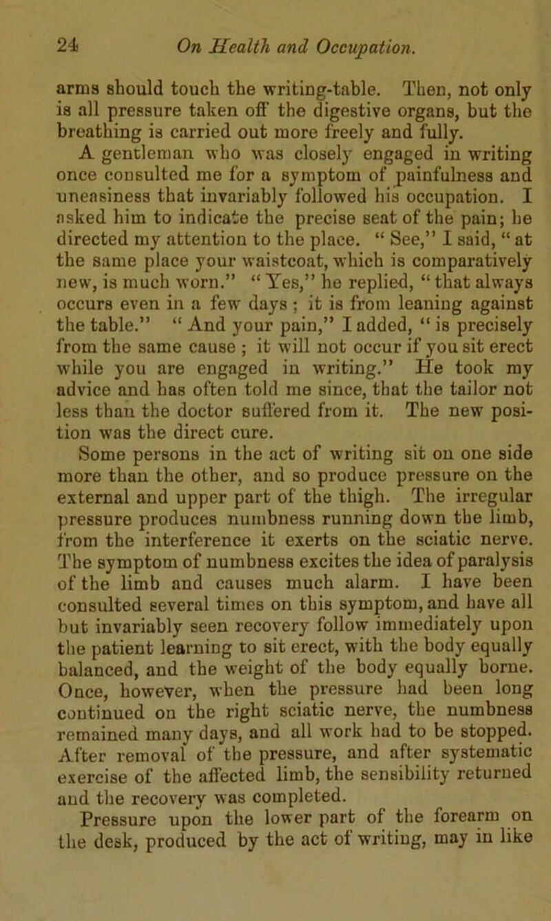 arms should touch the writing-table. Then, not only is all pressure taken off the digestive organs, but the breathing is carried out more freely and fully. A gentleman who was closely engaged in writing once consulted me for a symptom of painfulness and uneasiness that invariably followed his occupation. I asked him to indicate the precise seat of the pain; he directed my attention to the place. “ See,” I said, “ at the same place your waistcoat, which is comparatively new, is much worn.” “ Yes,” he replied, “ that always occurs even in a fewr days ; it is from leaning against the table.” “ And your pain,” I added, “ is precisely from the same cause ; it will not occur if you sit erect while you are engaged in writing.” He took my advice and has often told me since, that the tailor not less than the doctor suffered from it. The new posi- tion was the direct cure. Some persons in the act of writing sit on one side more than the other, and so produce pressure on the external and upper part of the thigh. The irregular pressure produces numbness running down the limb, from the interference it exerts on the sciatic nerve. The symptom of numbness excites the idea of paralysis of the limb and causes much alarm. I have been consulted several times on this symptom, and have all but invariably seen recovery follow immediately upon the patient learning to sit erect, with the body equally balanced, and the weight of the body equally borne. Once, however, when the pressure had been long continued on the right sciatic nerve, the numbness remained many days, and all work had to be stopped. After removal of the pressure, and after systematic exercise of the affected limb, the sensibility returned and the recovery was completed. Pressure upon the lower part of the forearm on the desk, produced by the act of writing, may in like