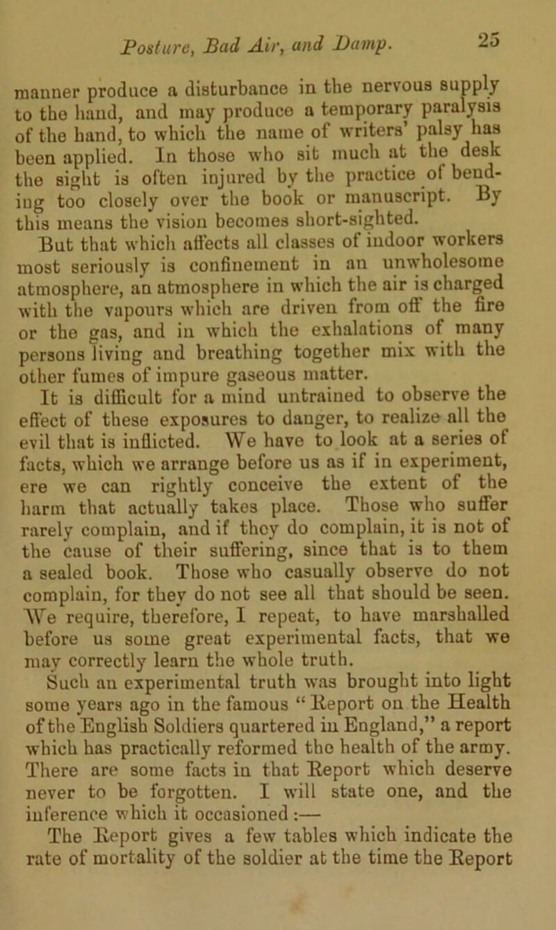 manner produce a disturbance in the nervous supply to tho hand, and may produce a temporary paralysis of the hand, to which the name of writers’ palsy has been applied. In those who sit much at the desk the sight is often injured by the practice of bend- ing too closely over the book or manuscript. By this means the vision becomes short-sighted. But that whicli affects all classes ot indoor workers most seriously is confinement in an unwholesome atmosphere, an atmosphere in which the air is charged with the vapours which are driven from off the fire or tho gas, and in which the exhalations of many persons living and breathing together mix with the other fames of impure gaseous matter. It is difficult for a mind untrained to observe the effect of these exposures to danger, to realize nil tho evil that is inflicted. We have to look at a series ot facts, which we arrange before us as if in experiment, ere wo can rightly conceive the extent of the harm that actually takes place. Those who suffer rarely complain, and if they do complain, it is not of the cause of their suffering, since that is to them a sealed book. Those who casually observe do not complain, for tbev do not see all that should be seen. We require, therefore, I repeat, to have marshalled before us some great experimental facts, that we may correctly learn the whole truth. Such an experimental truth was brought into light some years ago in the famous “ Eeport on the Health of the English Soldiers quartered in England,” a report which has practically reformed tho health of the army. There are some facts in that Eeport which deserve never to be forgotten. I will state one, and the inference which it occasioned:— The Eeport gives a few tables which indicate the rate of mortality of the soldier at the time the Eeport