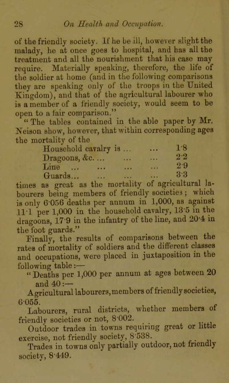 of the friendly society. If he be ill, however slight the malady, he at once goes to hospital, and has all the treatment and all the nourishment that his case may require. Materially speaking, therefore, the life of the soldier at home (and in the following comparisons they are speaking only of the troops in the United Kingdom), and that of the agricultural labourer who is a member of a friendly society, would seem to be open to a fair comparison.” “ The tables contained in the able paper by Mr. Neison show, however, that within corresponding ages the mortality of the Household cavalry is ... ... 1'8 Dragoons, &c.... ... ... 2-2 Line ... ... 29 Guards... ... ... ... 33 times as great as the mortality of agricultural la- bourers being members of friendly societies ; which is only 6 056 deaths per annum in 1,000, as against H I per 1,000 in the household cavalry, 135 in the dragoons, 17 9 in the infantry of the line, and 20-4 in the foot guards.” Finally, the results of comparisons between the rates of mortality of soldiers and the different classes and occupations, were placed in juxtaposition in the following table:— “Deaths per 1,000 per annum at ages between 20 and 40:— . . , Agricultural labourers, members of friendly societies, 6055. . , , , Labourers, rural districts, whether members ot friendly societies or not, 8'002. Outdoor trades in towns requiring great or little exercise, not friendly society, 8 538. Trades in towns only partially outdoor, not friendly society, 8‘449.