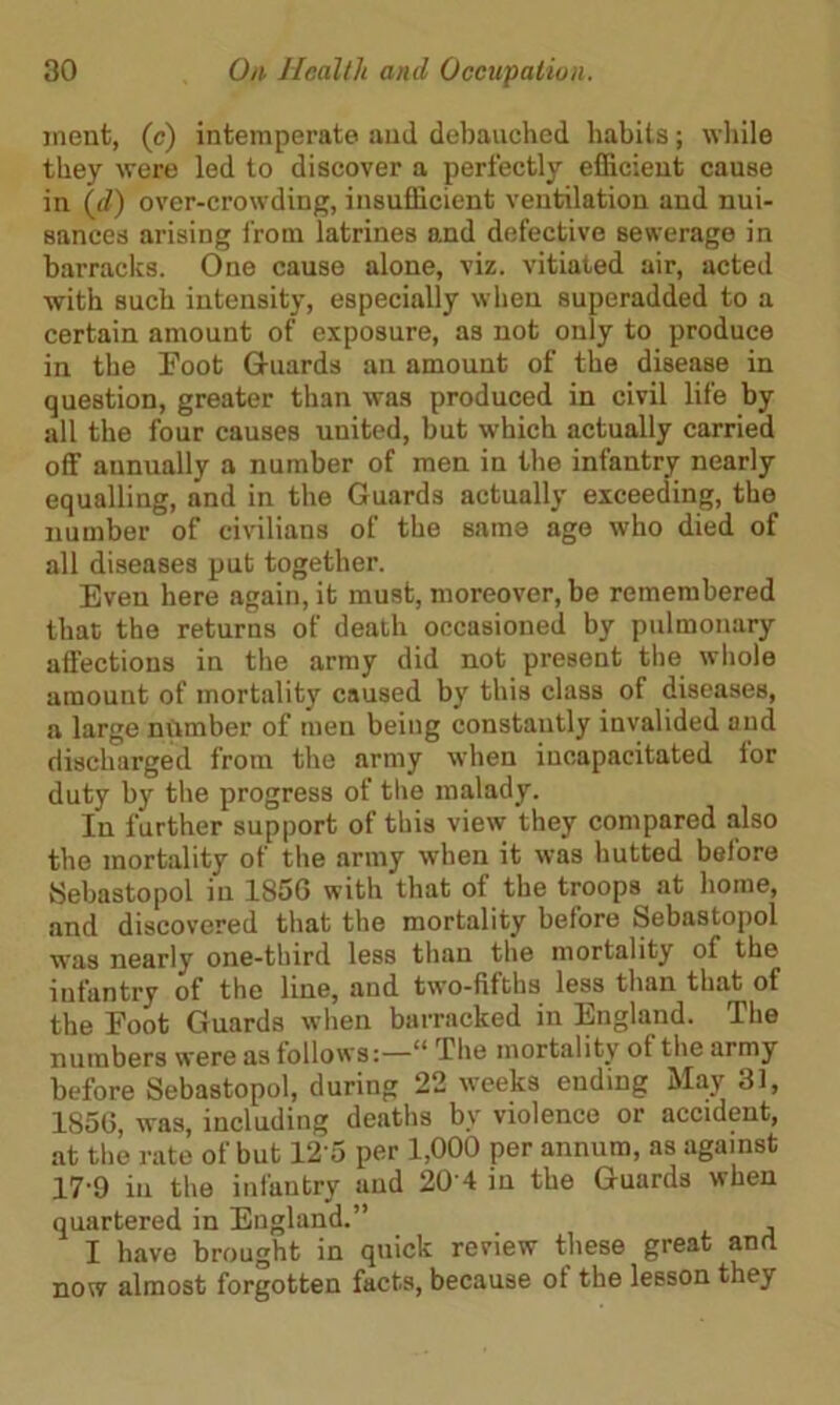 jnent, (c) intemperate and debauched habits; while they were led to discover a perfectly efficient cause in (d) over-crowding, insufficient ventilation and nui- sances arising from latrines and defective sewerage in barracks. One cause alone, viz. vitiated air, acted with such intensity, especially when superadded to a certain amount of exposure, as not only to produce in the Foot Guards an amount of the disease in question, greater than was produced in civil life by all the four causes united, but which actually carried off annually a number of men in the infantry nearly equalling, and in the Guards actually exceeding, the number of civilians of the same age who died of all diseases put together. Even here again, it must, moreover, be remembered that the returns of death occasioned by pulmonary affections in the army did not present the whole amount of mortality caused by this class of diseases, a large number of men being constantly invalided and discharged from the army when incapacitated for duty by the progress of the malady. In further support of this view they compared also the mortality of the army when it was hutted before Sebastopol in 1856 with that of the troops at home, and discovered that the mortality before Sebastopol was nearly one-third less than the mortality of the infantry of the line, and two-fifths less than that of the Foot Guards when barracked in England. The numbers were as follows:—“ The mortality ot the army before Sebastopol, during 22 weeks ending May 31, 1856, was, including deaths by violence or accident, at the rate of but 12'5 per 1,000 per annum, as against 17-9 in the infantry and 20 4 in the Guards when quartered in England.” I have brought in quick review these great and now almost forgotten facts, because ot the lesson they