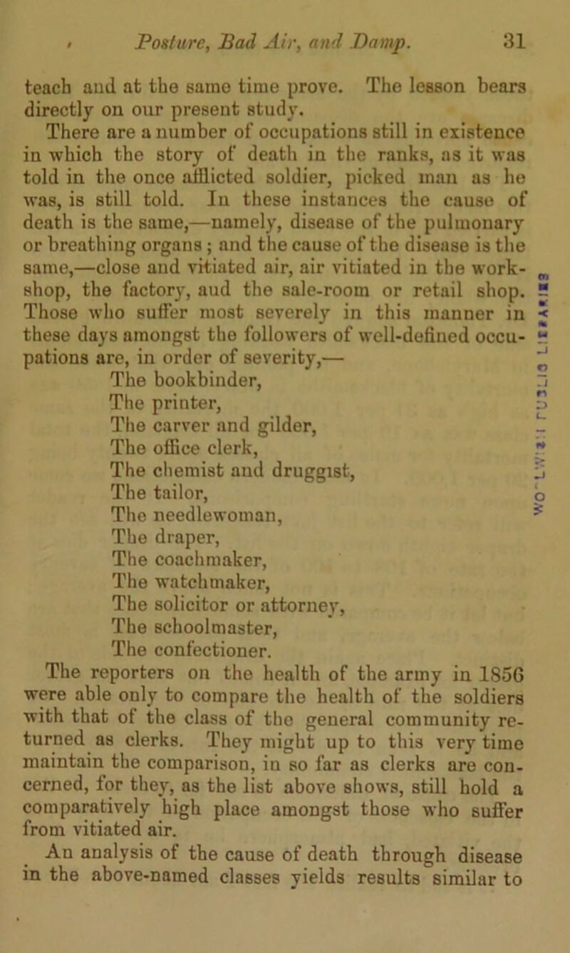 teach and at the same time prove. The lesson bears directly on our present study. There are a number of occupations still in existence in which the story of death in the ranks, as it was told in the once afflicted soldier, picked man as he was, is still told. In these instances the cause of death is the same,—namely, disease of the pulmonary or breathing organs; and the cause of the disease is the same,—close and vitiated air, air vitiated in the work- shop, the factory, aud the sale-room or retail shop. Those who suffer most severely in this manner in these days amongst the followers of well-defined occu- pations are, in order of severity,— The bookbinder, The printer, The carver and gilder, The office clerk, The chemist and druggist, The tailor, The needlewoman, The draper, The coachmaker, The watchmaker, The solicitor or attorney, The schoolmaster, The confectioner. The reporters on the health of the army in 185G were able only to compare the health of the soldiers with that of the class of the general community re- turned as clerks. They might up to this very time maintain the comparison, in so far as clerks are con- cerned, for they, as the list above shows, still hold a comparatively high place amongst those who suffer from vitiated air. An analysis of the cause of death through disease in the above-named classes yields results similar to woLvv:*:i rusma lii*a*i«3