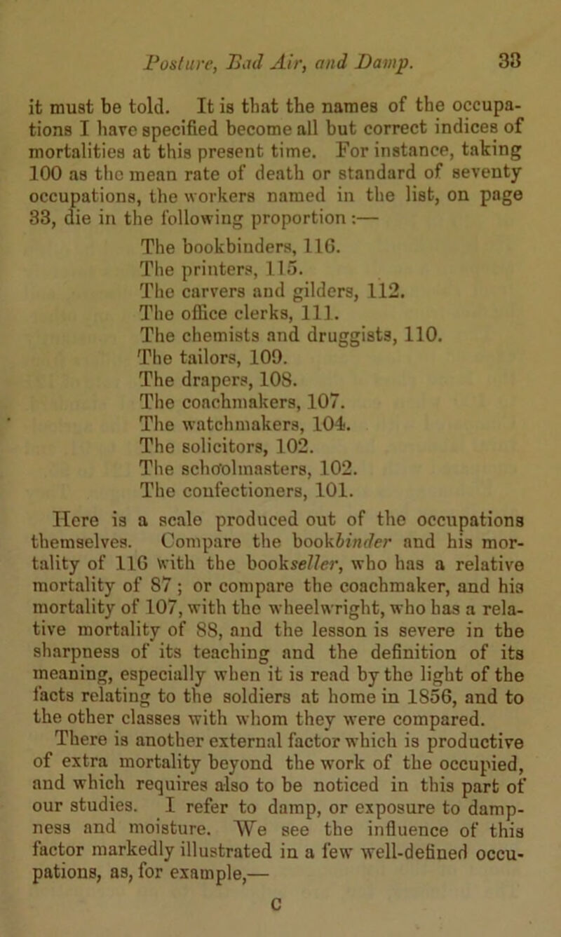 it must be told. It is that tbe names of tbe occupa- tions I have specified become all but correct indices of mortalities at this present time. For instance, taking 100 as the mean rate of death or standard of seventy occupations, the workers named in the list, on page 33, die in the following proportion:— The bookbinders, 11G. The printers, 115. The carvers and gilders, 112. The office clerks, 111. The chemists and druggists, 110. The tailors, 100. The drapers, 108. The coachmakers, 107. The watchmakers, 104. The solicitors, 102. The schoolmasters, 102. The confectioners, 101. Here is a scale produced out of the occupations themselves. Compare the bookbinder and his mor- tality of 11G with the bookse/Zer, who has a relative mortality of 87 ; or compare the coachmaker, and hia mortality of 107, with the wheelwright, who has a rela- tive mortality of 88, and the lesson is severe in the sharpness of its teaching and the definition of its meaning, especially when it is read by the light of the facts relating to the soldiers at home in 1S56, and to the other classes with whom they were compared. There is another external factor which is productive of extra mortality beyond the work of the occupied, and which requires also to be noticed in this part of our studies. I refer to damp, or exposure to damp- ness and moisture. AYe see the influence of this factor markedly illustrated in a few well-defined occu- pations, as, for example,— C