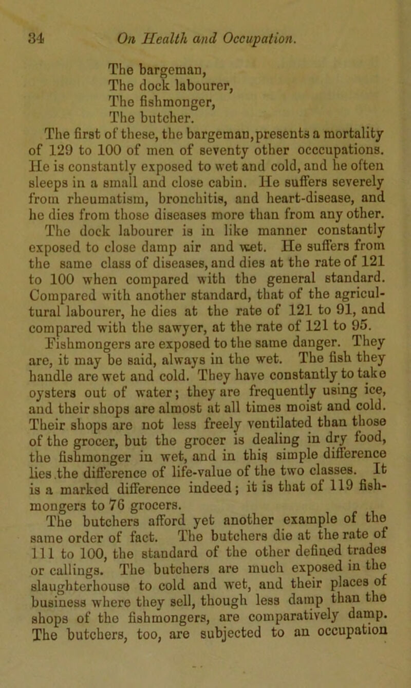 The bargeman, The dock labourer, The fishmonger, The butcher. The first of these, the bargeman,presents a mortality of 129 to 100 of men of seventy other occcupations. He is constantly exposed to wet and cold, and he often sleeps in a small and close cabin. He suffers severely from rheumatism, bronchitis, and heart-disease, and he dies from those diseases more than from any other. The dock labourer is in like manner constantly exposed to close damp air and wet. He suffers from the same class of diseases, and dies at the rate of 121 to 100 when compared with the general standard. Compared with another standard, that of the agricul- tural labourer, he dies at the rate of 121 to 91, and compared with the sawyer, at the rate of 121 to 95. Fishmongers are exposed to the same danger. They are, it may bo said, always in the wet. The fish they handle are wet and cold. They have constantly to take oysters out of water; they are frequently using ice, and their shops are almost at all times moist and cold. Their shops are not less freely ventilated than those of the grocer, but the grocer is dealing in dry food, the fishmonger in wet, and in this simple difference lies .the difference of life-value of the two classes. It is a marked difference indeed; it is that of 119 fish- mongers to 76 grocers. The butchers afford yet another example of the same order of fact. The butchers die at the rate of 111 to 100, the standard of the other defined trades or callings. The butchers are much exposed in the slaughterhouse to cold and wet, and their places of business where they sell, though less damp than the shops of the fishmongers, are comparatively damp. The butchers, too, are subjected to an occupation