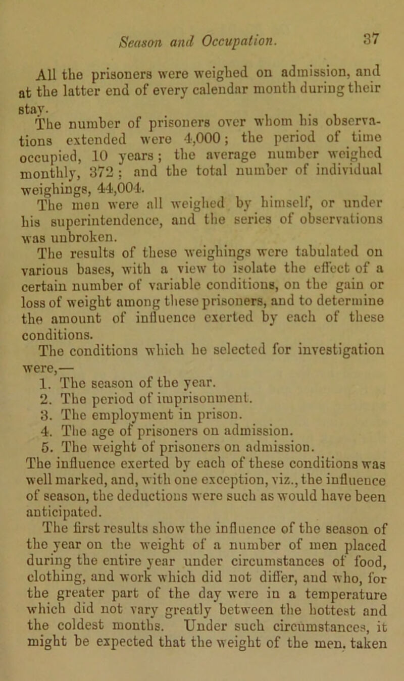 All the prisoners were weighed on admission, and at the latter end of every calendar month during their The number of prisoners over whom his observa- tions extended were 4,000; the period of time occupied, 10 years; the average number weighed monthly, 372 ; and the total number of individual weighings, 44,004. The men were all weighed by himself, or under his superintendence, and the series of observations was unbroken. The results of these weighings were tabulated on various bases, with a view to isolate the effect of a certain number of variable conditions, on the gain or loss of weight among these prisoners, and to determine the amount of influence exerted by each of these conditions. The conditions which he selected for investigation were,— 1. The season of the year. 2. The period of imprisonment. 3. The employment in prison. 4. The age of prisoners on admission. 5. The weight of prisoners on admission. The influence exerted by each of these conditions was well marked, and, with one exception, viz., the influence of season, the deductions were such as would have been anticipated. The first results show the influence of the season of the year on the weight of a number of men placed during the entire year under circumstances of food, clothing, and work which did not differ, and who, for the greater part of the day were in a temperature which did not vary greatly between the hottest and the coldest months. Under such circumstances, it might be expected that the weight of the men. taken