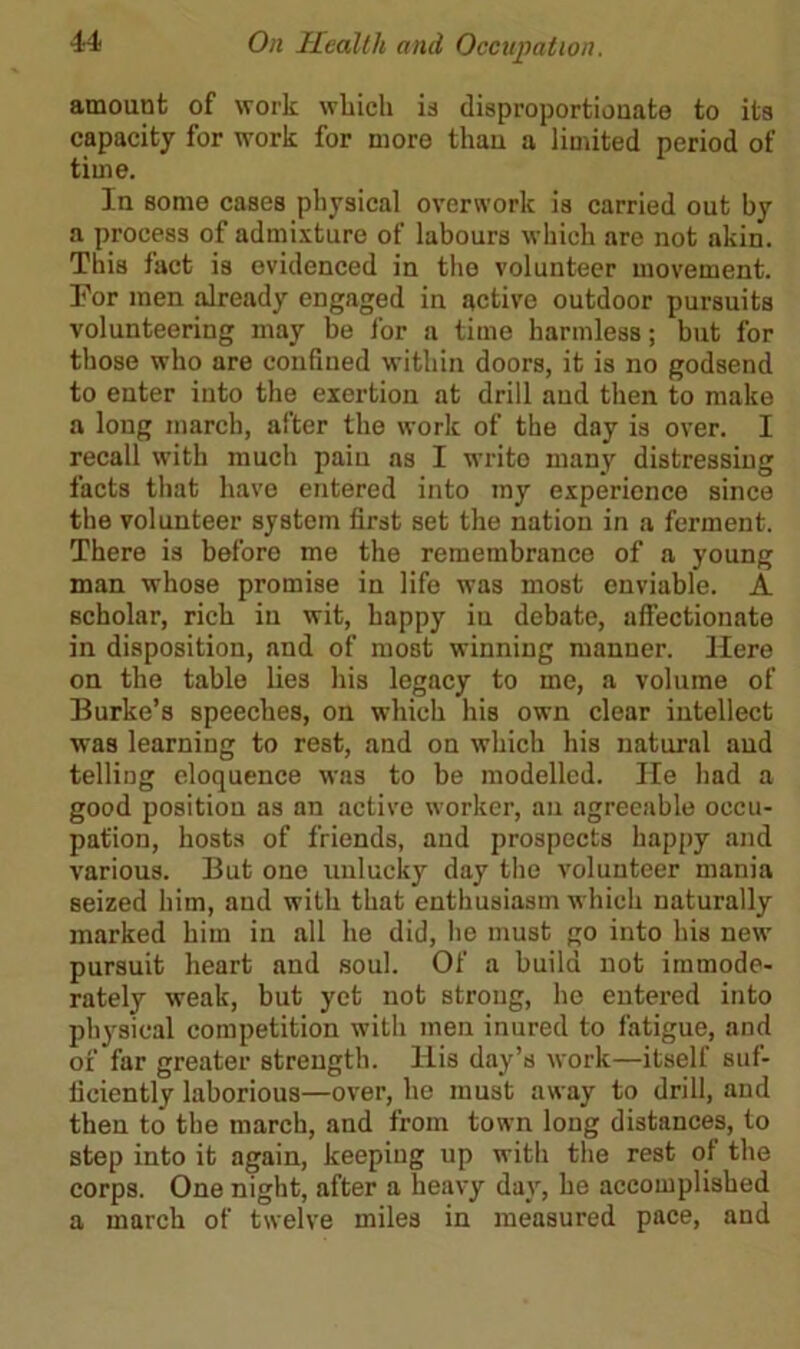 amount of work which id disproportionate to its capacity for work for more than a limited period of time. In some cases physical overwork is carried out by a process of admixture of labours which are not akin. This fact is evidenced in the volunteer movement. For men already engaged in active outdoor pursuits volunteering may be for a time harmless; but for those who are confined within doors, it is no godsend to enter into the exertion at drill and then to make a long march, after the work of the day is over. I recall with much pain as I write many distressing facts that have entered into my experience since the volunteer system first set the nation in a ferment. There is before me the remembrance of a young man whose promise in life was most enviable. A scholar, rich in wit, happy iu debate, affectionate in disposition, and of most winning manner. Here on the table lies his legacy to me, a volume of Burke’s speeches, on which his own clear intellect was learning to rest, and on which his natural aud telling eloquence was to be modelled. He had a good position as an active worker, an agreeable occu- pation, hosts of friends, and prospects happy and various. But ono unlucky day the volunteer mania seized him, aud with that enthusiasm which naturally marked him in all he did, lie must go into his new pursuit heart and soul. Of a build not immode- rately weak, but yet not strong, he entered into physical competition with men inured to fatigue, and of far greater strength. His day’s work—itself suf- ficiently laborious—over, he must away to drill, and then to the march, and from town long distances, to step into it again, keeping up with the rest of the corps. One night, after a heavy day, he accomplished a march of twelve miles in measured pace, and