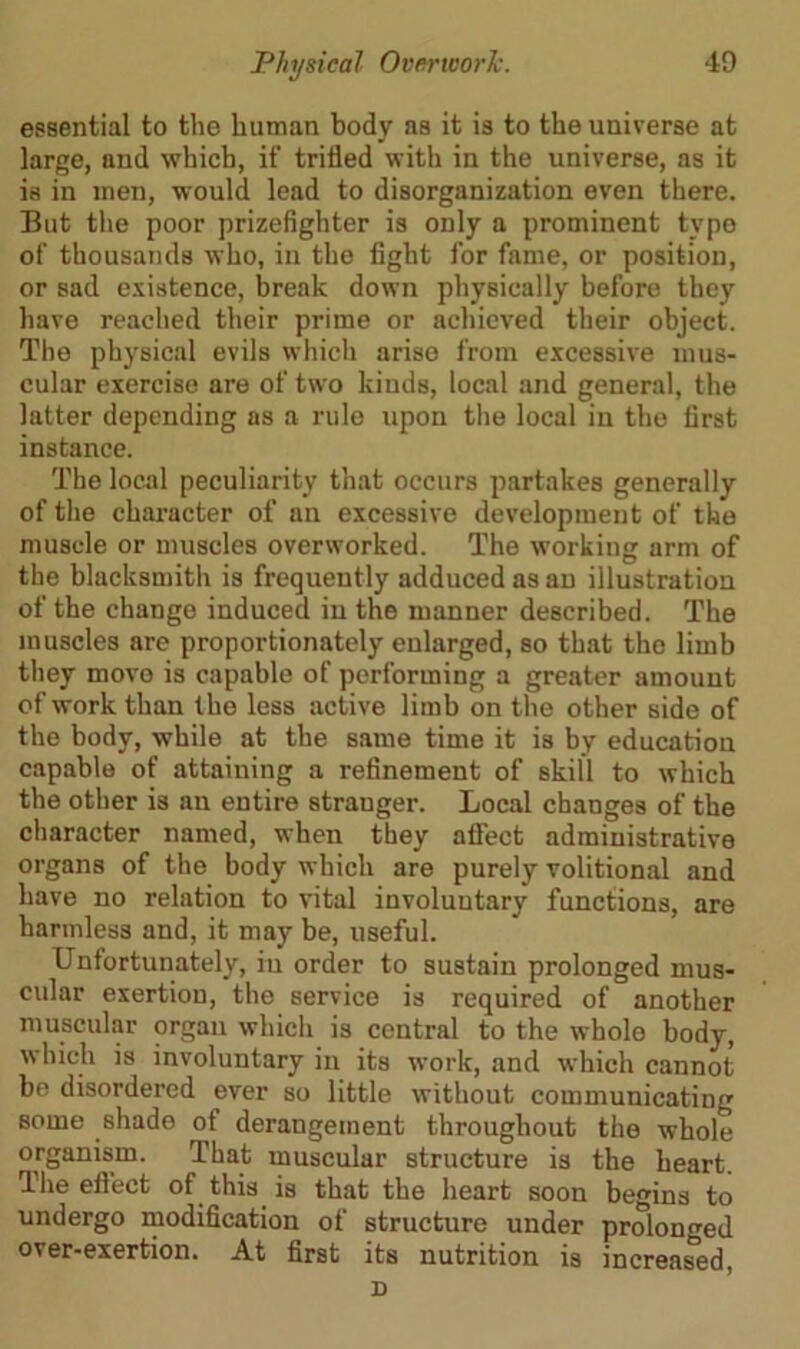 essential to the human body as it is to the universe at large, and which, if trifled with in the universe, as it is in men, would lead to disorganization even there. But the poor prizefighter is only a prominent type of thousands who, in the fight for fame, or position, or sad existence, break down physically before they have reached their prime or achieved their object. The physical evils which arise from excessive mus- cular exercise are of two kinds, local and general, the latter depending as a rule upon the local in the first instance. The local peculiarity that occurs partakes generally of the character of an excessive development of the muscle or muscles overworked. The working arm of the blacksmith is frequently adduced as an illustration of the change induced in the manner described. The muscles are proportionately enlarged, so that the limb they move is capable of performing a greater amount of work than the less active limb on the other side of the body, while at the same time it is by education capable of attaining a refinement of skill to which the other is an entire stranger. Local changes of the character named, when they affect administrative organs of the body which are purely volitional and have no relation to vital involuutary functions, are harmless and, it may be, useful. Unfortunately, iu order to sustain prolonged mus- cular exertion, the service is required of another muscular organ which is central to the whole body, which is involuntary in its work, and which cannot be disordered ever so little without communicating Borne shade of derangement throughout the whole organism. That muscular structure is the heart. The effect of this is that the heart soon begins to undergo modification of structure under prolonged over-exertion. At first its nutrition is increased, D