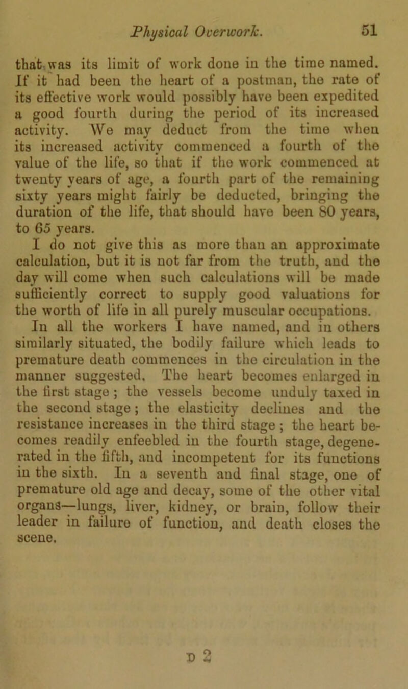 that was its limit of work done in the time named. If it had been the heart of a postman, the rate of its effective work would possibly have been expedited a good fourth during the period of its increased activity. We may deduct from the time when its increased activity commenced a fourth of the value of the life, so that if the work commenced at twenty years of age, a fourth part of the remaining sixty years might fairly be deducted, bringing the duration of the life, that should have been 80 years, to 65 years. I do not give this as more than an approximate calculation, but it is not far from the truth, and the day will come when such calculations will be made sufficiently correct to supply good valuations for the worth of life in all purely muscular occupations. In all the workers I have named, and in others similarly situated, the bodily failure which leads to premature death commences in the circulation in the manner suggested. The heart becomes enlarged in the first stage ; the vessels become unduly taxed in the second stage; the elasticity declines and the resistance increases in the third stage ; the heart be- comes readily enfeebled in the fourth stage, degene- rated in the fifth, and incompetent for its functions in the sixth. In a seventh and final stage, one of premature old ago and decay, some of the other vital organs—lungs, liver, kidney, or brain, follow their leader in failuro of function, and death closes the scene.