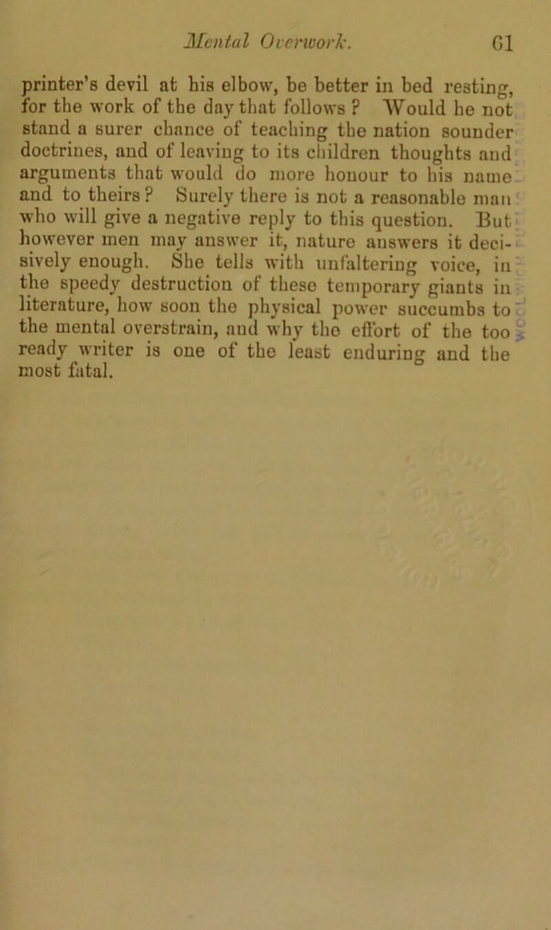 printer’s devil at his elbow, be better in bed resting, for the work of the day that follows ? Would he not stand a surer chance of teaching the nation sounder doctrines, and of leaving to its children thoughts and arguments that would do more honour to his name and to theirs ? Surely there is not a reasonable man who will give a negative reply to this question. But however men may answer it, nature answers it deci- sively enough. She tells with unfaltering voice, in the speedy destruction of these temporary giants in literature, how soon the physical power succumbs to the mental overstrain, and why tho effort of the too ready writer is one of tho least enduring and the most fatal. WO