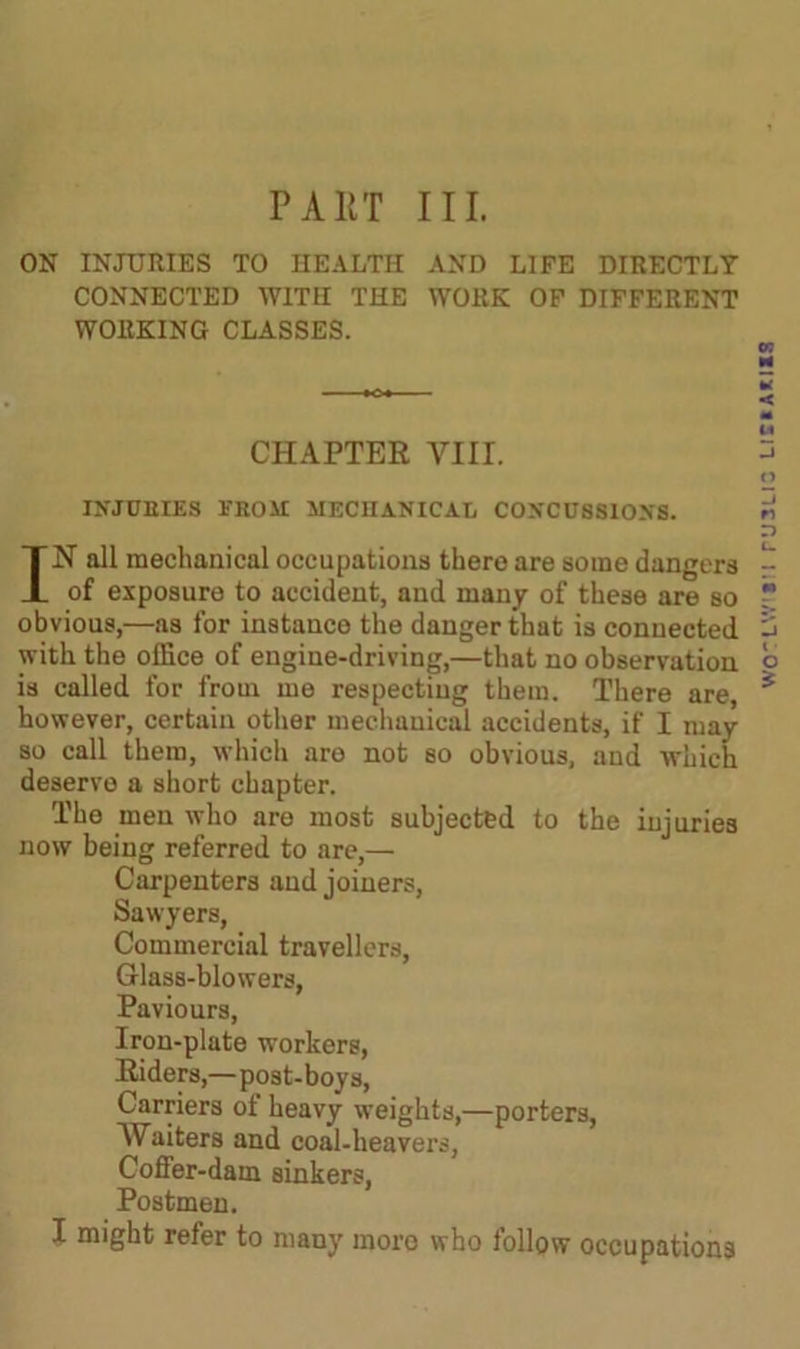 ON INJURIES TO HEALTH AND LIFE DIRECTLY CONNECTED WITH THE WORK OF DIFFERENT WORKING CLASSES. CHAPTER VIII. INJURIES FROM MECHANICAL CONCUSSIONS. IN all mechanical occupations there are some dangers of exposure to accident, and many of these are so obvious,—as for instance the danger that is connected with the office of engine-driving,—that no observation is called for from me respecting them. There are, however, certain other mechanical accidents, if I may so call them, which aro not so obvious, and which deserve a short chapter. The men who are most subjected to the injuries now being referred to are,— Carpenters and joiners, Sawyers, Commercial travellers, Glass-blowers, Paviours, Iron-plate workers, Riders,—post-boys, Carriers of heavy weights,—porters, Waiters and coal-heavers, Coffer-dam sinkers, Postmen. I might refer to many more who follow occupations wo'LW'S'i ruauo lis»a*i«s